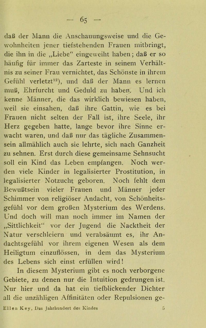 (laB tier Mann die Anschauungsweise und die Ge- wohnheiten jener tiefstelienden Frauen initbringt, die ihn in die „Liebe‘ eingcweiht haben; daB er so haufig fiir immer das Zarteste in seinem Verhalt- nis zu seiner Frau vernichtet, das Schonste in ihrein Gefiihl verletzF-), und daB der Mann es lernen muB, Ehrfurcht und Geduld zu haben. Und ich kenne Manner, die das wirklich bewiesen haben, weil sie einsahen, daB ihre Gattin, wie es bei Frauen nicht selten der Fall ist, ihre Seele, ihr Herz gegeben hatte, lange bevor ihre Sinne er- wacht waren, und daB nur das tagliche Zusammen- sein allmahlich auch sie lehrte, sich nach Ganzheit zu sehnen. Erst dnrch diese gemeinsame Sehnsucht soil ein Kind das Leben empfangen. Noch wer- den viele Kinder in legalisierter Prostitution, in legalisierter Notzucht geboren. Noch fehlt dem BevvuBtsein vieler Frauen und Manner jeder Schimnier von religioser Andacht, von Schonheits- gefuhl vor dem groBen Mysterium des Werdens. Und doch will man noch immer im Namen der ,,Sittlichkeit“ vor der Jugend die Nacktheit der Natur verschleiern und verabsaumt es, ihr An- dachtsgefuhl vor ihrem eigenen Wesen als dem Fleiligtum einzuiiossen, in dem das Mysterium des Lebens sich einst erfiillen wird! In diesem Mysterium gibt es noch verborgenc Gebiete, zu denen nur die Intuition gedrungen ist. Nur hier und da hat ein tiefblickender Dichter all die unzahligen Affinitatcn oder Repulsionen ge- Ellen Key, Das Jahrhunclert des Kindes 5