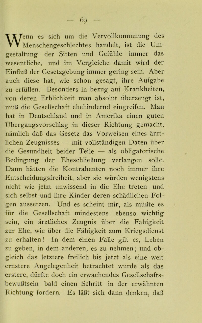 Wenn es sich um die Vervollkommiiung des Menschengeschlechtes handelt, ist die Um- gestaltung der Sitten und Gefiihle immer das wesentliche, und im Vergleiche damit wird der EinfluB der Gesetzgebung immer gering sein. Aber auch diese hat, wie schon gesagt, ihre Aufgabe zu erfiillen. Besonders in bezug auf Krankheiten, von deren Erblichkeit man absolut uberzeugt ist, muB die Gesellschaft ehehindernd eingreifen. Man hat in Deutschland und in Amerika einen guten Ubergangsvorschlag in dieser Richtung gemacht, namlich daB das Gesetz das Vorweisen eines arzt- lichen Zeugnisses — mit vollstandigen Daten iiber die Gesundheit beider Teile — als obligatorische Bedingung der EheschlieBung verlangen solle. Dann hatten die Kontrahenten noch immer ihre Entscheidungsfreiheit, aber sie wiirden wenigstens nicht wie jetzt unwissend in die Ehe treten und sich selbst und ihre Kinder deren schadlichen Fol- gen aussetzen. Und es scheint mir, als muBte es fiir die Gesellschaft mindestens ebenso wichtig sein, ein arztliches Zeugnis iiber die Fahigkeit zur Ehe, wie iiber die Fahigkeit zum Kriegsdienst zu erhalten! In dem einen Falle gilt es, Leben zu geben, in dem anderen, es zu nehmen; und ob- gleich das letztere freilich bis jetzt als eine weit ernstere Angelegenheit betrachtet wurde als das erstere, diirfte doch ein erwachendes Gesellschafts- bewuBtsein bald einen Schritt in der erwahnten Richtung fordern. Es laBt sich dann denken, daB