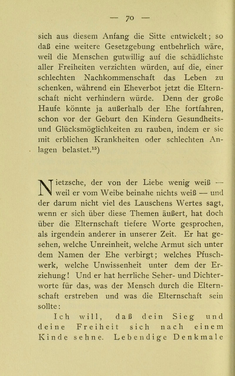 sich aus diesem Anfang die Sitte entwickelt; so daB eine weitere Gesetzgebung entbehrlich ware, weil die Meiischen gutwillig auf die schadlichste aller Freiheiten verzichten wiirden, auf die, einer schlechten Nachkommenschaft das Leben zu schenken, wahrend ein Eheverbot jetzt die Eltern- schaft nicht verhindern wiirde. Denn der groBe Haufe konnte ja auBerhalb der Ehe fortfahren, schon vor der Geburt den Kindern Gesundheits- iind Gliicksmoglichkeiten zu rauben, indeni er sie mit erblichen Krankheiten oder schlechten An- lagen belastetd®) Nietzsche, der von der Liebe wenig weiB ■— weil er vom Weibe beinahe nichts weiB — und der darum nicht viel des Lauschens Wertes sagt, wenn er sich fiber diese Themen auBert, hat doch fiber die Elternschaft tiefere Worte gesprochen, als irgendein anderer in unserer Zeit. Er hat ge- sehen, welche Unreinheit, welche Armut sich unter dem Namen der Ehe verbirgt; welches Pfusch- werk, welche Unwissenheit unter dem der Er- ziehung! Und er hat herrliche Seher- und Dichter- worte ffir das, was der Mensch durch die Eltern- schaft erstreben und was die Elternschaft sein sollte: I c h ^v i 11 , daB d e i n S i e g und d ein e F r eih eit sich n a c h ein e m Kinde sehne. Leben dige Denkinale