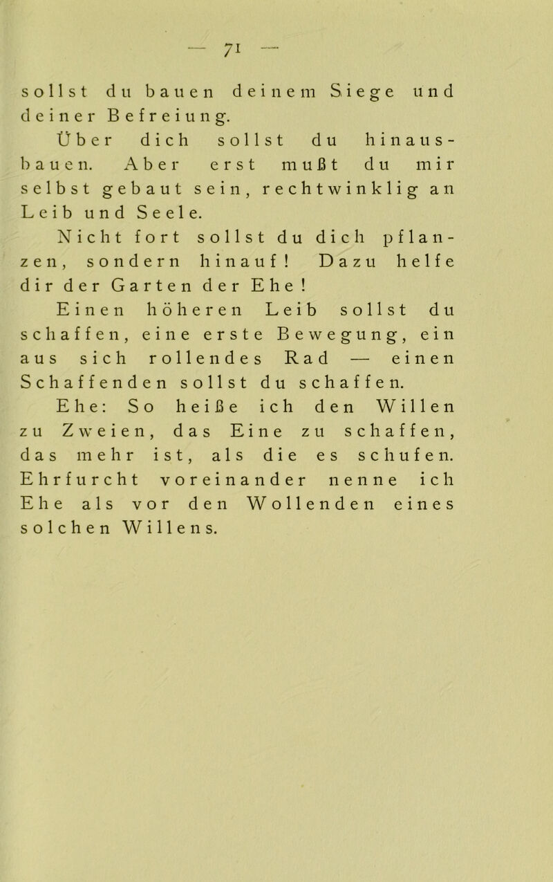 — /I — s o 11 s t d u b a u e 11 d e i n e ni Siege ii n d d e i n e r B e f r e i u n g. tiber dich sollst du hinaus- b a u e 11. A b e r erst m u B t d u m i r selbst gebaut sein, rechtwinklig an Leib und Seele. Nicht fort sollst du dich pflan- zeii, sondern hinauf! Dazu lielfe dir der Garten der Ehe! Einen hoheren Leib sollst du schaffen, eine erste Bewegung, ein aus sich rollendes Rad — einen Schaffenden sollst du schaffen. Ehe: So heiBe ich den Willen zu Zweien, das Eine zu schaffen, das mehr ist, als die es schufen. Ehrfurcht voreinander nenne ich Ehe als vor den Wollenden eines solchen Willen s.