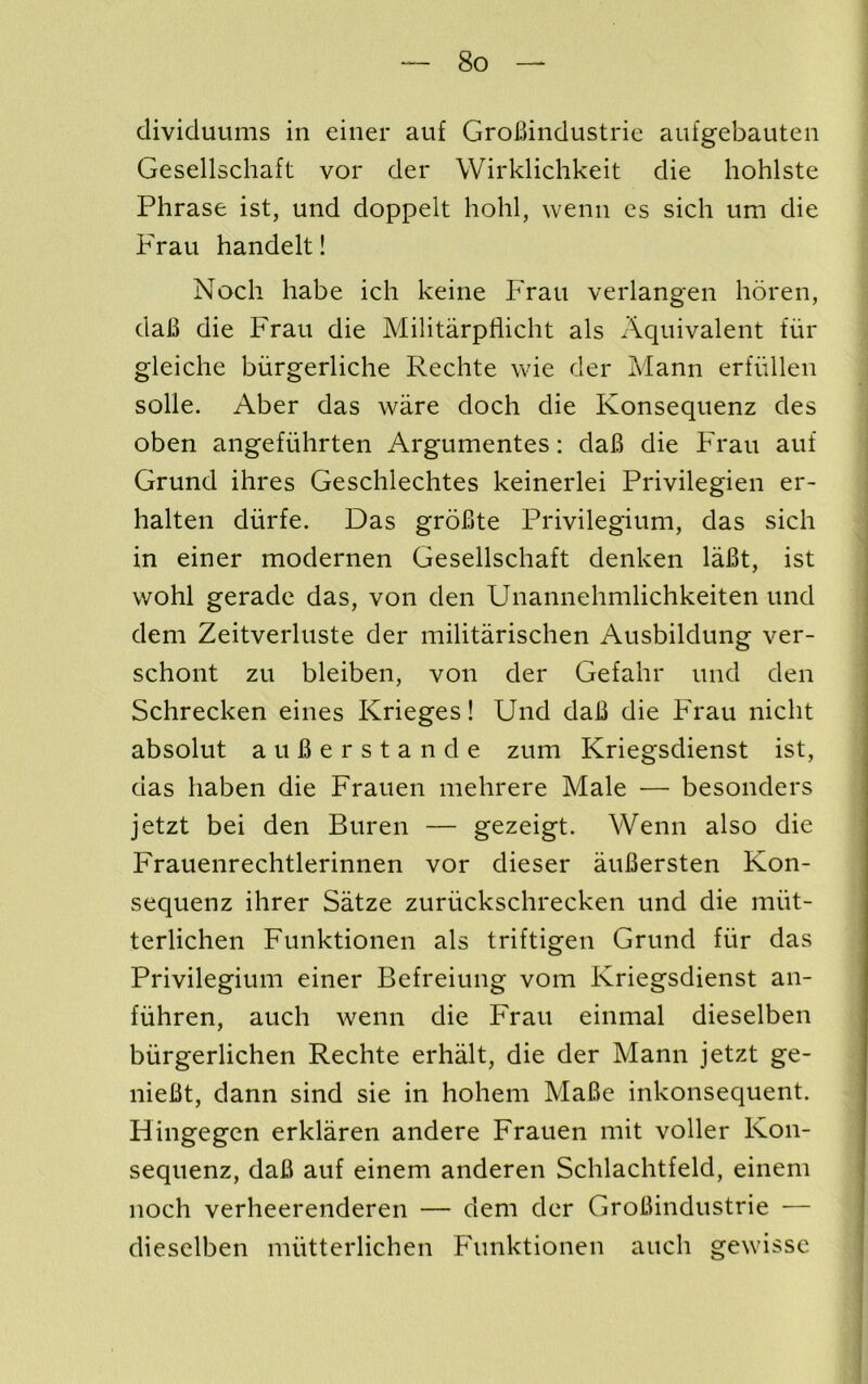 dividuums in einer auf GroBindustrie aufgebauten Gesellschaft vor der Wirklichkeit die hohlste Phrase ist, und doppelt hohl, wenii es sich um die Frau handelt! Noch habe ich keine Frau verlangen horen, daB die Frau die Militarpfiicht als Aquivalent fiir gleiche biirgerliche Rechte wie der Mann erfiillen solle. Aber das ware doch die Konsequenz des oben angefiihrten Argumentes: daB die F^rau auf Grund ihres Geschlechtes keinerlei Privilegien er- halten diirfe. Das groBte Privilegium, das sich in einer modernen Gesellschaft denken laBt, ist wohl gerade das, von den Unannehmlichkeiten und dem Zeitverluste der militarischen Ausbildung ver- schont zu bleiben, von der Gefahr und den Schrecken eines Krieges! Und daB die F'rau nicht absolut auBerstande zum Kriegsdienst ist, das haben die Frauen mehrere Male — besonders jetzt bei den Buren — gezeigt. Wenn also die Frauenrechtlerinnen vor dieser auBersten Kon- sequenz ihrer Satze zuriickschrecken und die miit- terlichen Funktionen als triftigen Grund fiir das Privilegium einer Befreiung vom Kriegsdienst an- fiihren, auch wenn die Frau einmal dieselben biirgerlichen Rechte erhalt, die der Mann jetzt ge- nieBt, dann sind sie in hohem MaBe inkonsequent. Hingegen erklaren andere Frauen mit voller Kon- sequenz, daB auf einem anderen Schlachtfeld, einem noch verheerenderen — dem der GroBindustrie — dieselben miitterlichen FUnktionen auch gewisse