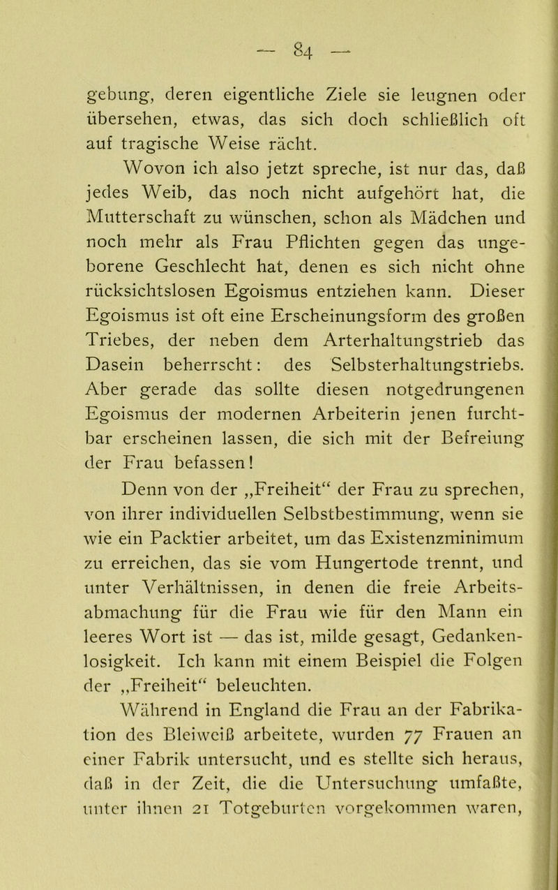 gebung, deren eigentliche Ziele sie leugnen oder iibersehen, etwas, das sich dock schlieBlich oft auf tragische Weise racht. Wovon ich also jetzt spreche, ist nur das, daB jedes Weib, das noch nicht aufgehort hat, die Mutterschaft zu wiinschen, schon als Madchen und noch mehr als Frau Pflichten gegen das unge- borene Geschlecht hat, denen es sich nicht ohne riicksichtslosen Egoismus entziehen kann. Dieser Egoismus ist oft eine Erscheinungsform des groBen Triebes, der neben dem Arterhaltungstrieb das Dasein beherrscht; des Selbsterhaltungstriebs. Aber gerade das sollte diesen notgedrungenen Egoismus der modernen Arbeiterin jenen furcht- bar erscheinen lassen, die sich mit der Befreiung der Frau befassen! Denn von der „Freiheit“ der Frau zu sprechen, von ihrer individuellen Selbstbestimmung, wenn sie wie ein Packtier arbeitet, um das Existenzminimum zu erreichen, das sie vom Hungertode trennt, und unter Verhaltnissen, in denen die freie Arbeits- abniachung fiir die Frau wie fiir den Mann ein leeres Wort ist — das ist, milde gesagt, Gedanken- losigkeit. Ich kann mit eineni Beispiel die Folgen der ,,FreiheiP‘ beleuchten. Wilhrend in England die Frau an der Fabrika- tion des BleiwciB arbeitete, wurden 77 Frauen an ciner Fabrik untersucht, und es stellte sich heraus, daB in der Zeit, die die E^ntersuchung umfaBte, unter ihnen 21 Totgeburten vorgekommen waren.