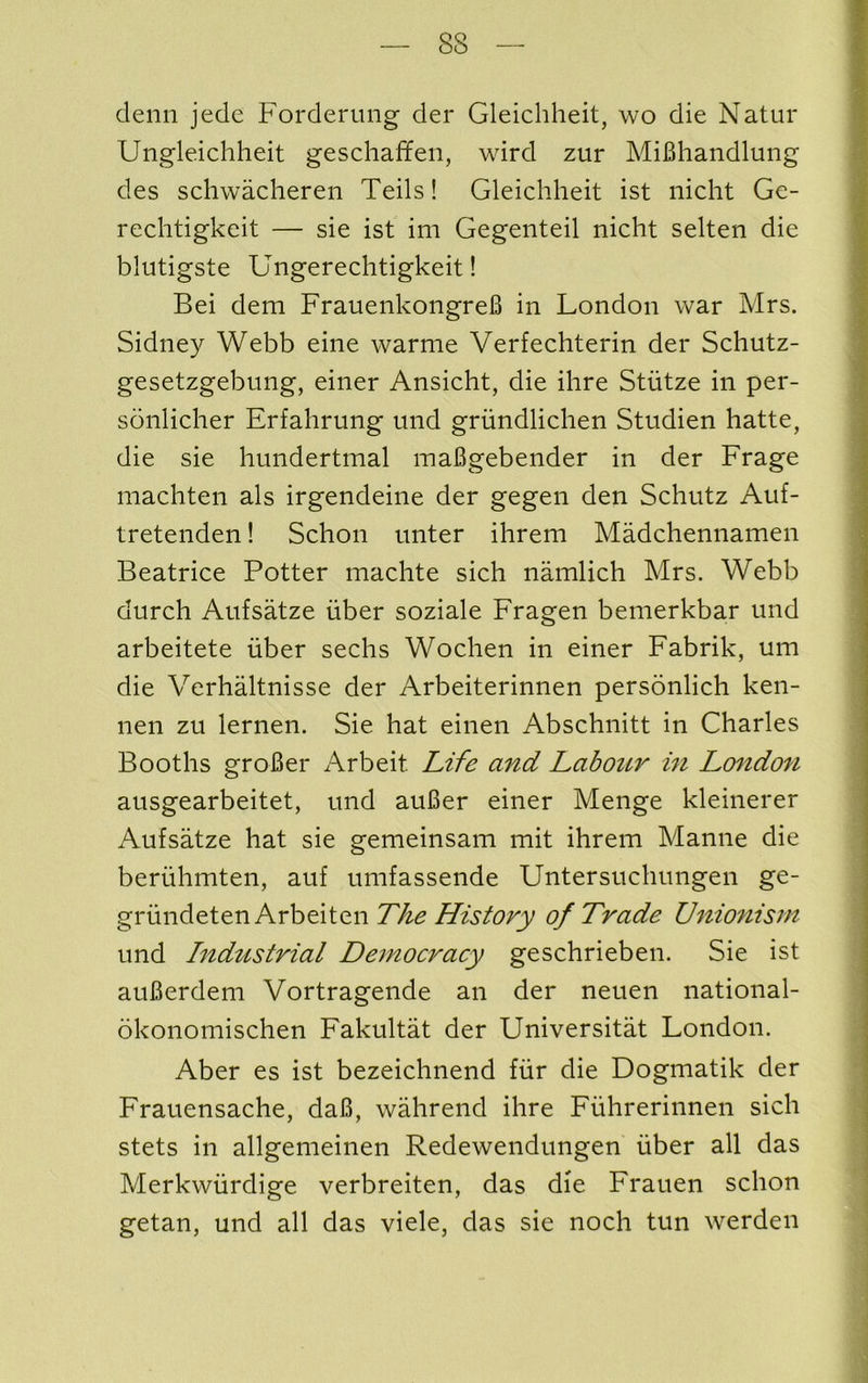 denii jede Forderung der Gleichheit, wo die Natur Ungleichheit geschaffen, wird zur MiBhandlung des schwacheren Teils! Gleichheit ist iiicht Ge- rechtigkeit — sie ist im Gegenteil nicht selten die blutigste Ungerechtigkeit! Bei dem FrauenkongreB in London war Mrs. Sidney Webb eine warme Verfechterin der Schutz- gesetzgebmig, einer Ansicht, die ihre Stutze in per- sonlicher Erfahrung und griindlichen Studien hatte, die sie hundertmal maBgebender in der Frage machten als irgendeine der gegen den Schutz Auf- tretenden! Schon unter ihrem Madchennamen Beatrice Potter machte sich namlich Mrs. Webb durch Aufsatze iiber soziale Fragen bemerkbar und arbeitete iiber sechs Wochen in einer Fabrik, um die Verhaltnisse der Arbeiterinnen personlich ken- nen zu lernen. Sie hat einen Abschnitt in Charles Booths groBer Arbeit Life and LaboiLV in London ausgearbeitet, und auBer einer Menge kleinerer Aufsatze hat sie gemeinsam mit ihrem Mamie die beruhmten, auf umfassende Untersuchungen ge- gvnr\d&ie.nArhe.\iQ.nThe History of Trade Unionism und Industrial Democracy geschrieben. Sie ist auBerdem Vortragende an der neuen national- okonomischen Fakultat der Universitat London. Aber es ist bezeichnend fiir die Dogmatik der Frauensache, daB, wahrend ihre Fiihrerinnen sich stets in allgemeinen Redewendungen fiber all das Merkwiirdige verbreiten, das die Frauen schon getan, und all das viele, das sie noch tun werden