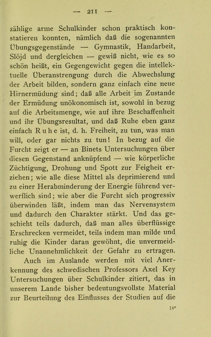 zahlige arme Schulkinder schon praktisch kon- statieren konnten, namlich daB die sogenamiten Ubungsgegenstande — Gymnastik, Handarbeit, Slojd und dergleichen — gewiB nicht, wie es so schon lieiBt, ein Gegengewiclit gegen die iiitellek- tuelle Uberanstrengung durcli die Abwechslung der Arbeit bilden, sondern ganz einfach eine neue Hirnermiidung sind; daB alle Arbeit im Zustande der Ermiidung unokonomisch ist, sowohl in bezug aiif die Arbeitsmenge, wie auf ihre Beschafifenheit und ihr Ubungsresultat, und daB Ruhe eben ganz einfach Ruhe ist, d. h. Freiheit, zu tun, was man will, Oder gar nichts zu tun! In bezug auf die Furcht zeigt er — an Binets Untersuchungen uber diesen Gegenstand ankniipfend — wie korperliche Ziichtigung, Drohung und Spott zur Feigheit er- ziehen; wie alle diese Mittel als deprimierend und zu einer Herabminderung der Fnergie fuhrend ver- werflich sind; wie aber die Furcht sich progressiv uberwinden laBt, indem man das Nervensystem und dadurch den Charakter starkt. Und das ge- schieht teils dadurch, daB man alles uberfliissige Frschrecken vermeidet, teils indem man milde und ruhig die Kinder daran gewohnt, die unvermeid- liche Unannehmlichkeit der Gefahr zu ertragen. Auch im Auslande werden mit viel Aner- kennung des schwedischen Professors Axel Key Untersuchungen fiber Schulkinder zitiert, das in unserem Lande bisher bedeutungsvollste Material zur Beurteilnng des Einflusses der Studien auf die ]4*
