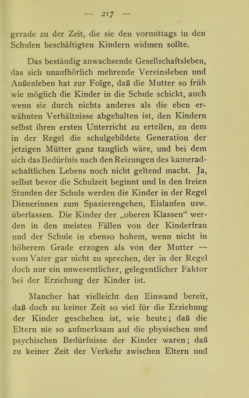 gerade zu dcr Zeit, die sie den vormittags in den Schulen beschaftigten Kindern widmen sollte. Das bestandig anwachsende Gesellschaftsleben, das sich unaufhorlich mehrende Vereinsleben imd Aufienleben hat zur Folge, daB die Mutter so friih wie moglich die Kinder in die Schule schickt, auch wenn sie durch nichts anderes als die eben er- wahnten Verhaltnisse abgehalten ist, den Kindern selbst ihren ersten Unterricht zu erteilen, zu dem in der Regel die schulgebildete Generation der jetzigen Mutter ganz tauglich ware, und bei dem sich dasBedurfnis nach denReizungen des kamerad- schaftlichen Lebens noch nicht geltend macht. Ja, selbst bevor die Schulzeit beginnt und in den freien Stunden der Schule werden die Kinder in der Regel Dienerinnen zum Spazierengehen, Eislaufen usw. iiberlassen. Die Kinder der „oberen Klassen‘ wer- den in den meisten Fallen von der Kinderfrau und der Schule in ebenso hohem, wenn nicht in hoherem Grade erzogen als von der Mutter — vom Vater gar nicht zu sprechen, der in der Regel doch nur ein unwesentlicher, gelegentlicher Faktor bei der Erziehung der Kinder ist. Mancher hat vielleicht den Einwand bereit, daB doch zu keiner Zeit so viel fiir die Erziehung der Kinder geschehen ist, wie heute j daB die Eltern nie so aufmerksam auf die physischen und psychischen Bediirfnisse der Kinder waren; daB zu keiner Zeit der Verkehr zwischen Eltern und