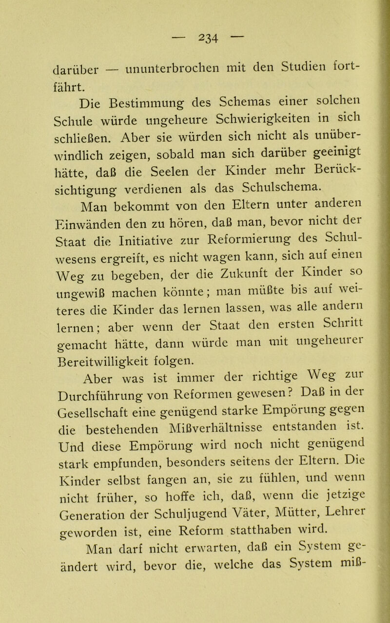 dariiber — uuunterbrochen mit den Studien fort- fahrt. Die Bestimimmg des Schemas einer solchen Schule wiirde tingeheure Schwierigkeiten in sicli schlieBen. Aber sie wiirden sich nicht als uniiber- windlich zeigen, sobald man sich daruber geeinigt hatte, daB die Seelen der Kinder mehr Beruck- sichtigung verdienen als das Schulschema. Man bekommt von den Eltern unter anderen Einwanden den zu horen, daB man, bevor nicht der Staat die Initiative zur Reformierung des Schnl- wesens ergreift, es nicht wagen kann, sich auf einen Weg zu begeben, der die Zukunft der Kinder so ungewiB machen konnte; man miiBte bis auf wei- teres die Kinder das lernen lassen, was alle andern lernen; aber wenn der Staat den ersten Schritt o-emacht hatte, dann wiirde man mit ungeheurei Bereitwilligkeit folgen. Aber was ist immer der richtige Weg zur Durchfiihrung von Reformen gewesen? DaB in dei Gesellschaft eine geniigeiid starke Emporung gegen die bestehenden MiBverhaltnisse entstanden ist. Und diese Emporung wird noch nicht geniigend stark empfunden, besonders seitens der Eltern. Die Kinder selbst fangen an, sie zu fiihlen, und wenn nicht fruher, so hoffe ich, daB, wenn die jetzige Generation der Schuljugend Vater, Mutter, Lehrei geworden ist, eine Reform statthaben wird. Man darf nicht erwarten, daB ein System gc- andert wird, bevor die, welche das System miB-