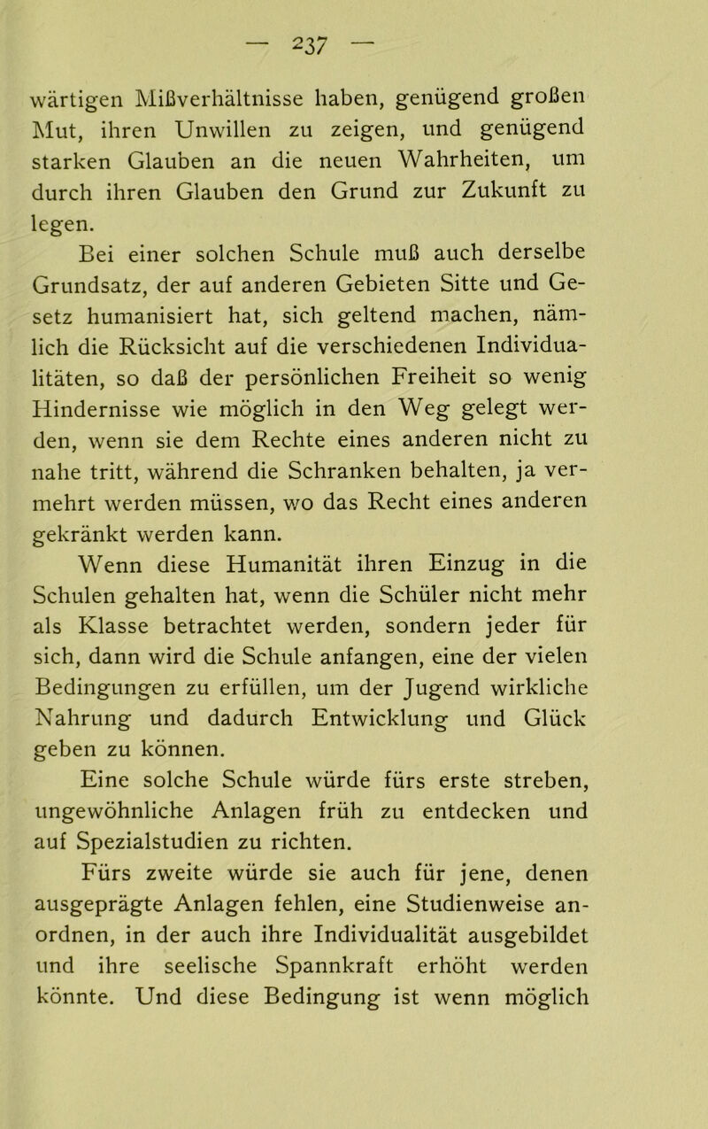 wartigen MiBverhaltnisse haben, geniigend groBen Mut, ihren Unvvillen zu zeigen, und geniigend starken Glauben an die neuen Wahrheiten, um durch ihren Glauben den Grund zur Zukunft zu legen. Bei einer solchen Schule muB auch derselbe Grundsatz, der auf anderen Gebieten Sitte und Ge- setz humanisiert hat, sich geltend machen, nam- lich die Riicksicht auf die verschiedenen Individua- litaten, so daB der personlichen Freiheit so wenig Hindernisse wie moglich in den Weg gelegt wer- den, wenn sie dem Rechte eines anderen nicht zu nahe tritt, wahrend die Schranken behalten, ja ver- mehrt werden miissen, wo das Recht eines anderen gekrankt werden kann. Wenn diese Humanitat ihren Einzug in die Schulen gehalten hat, wenn die Schuler nicht mehr als Klasse betrachtet werden, sondern jeder fiir sich, dann wird die Schule anfangen, eine der vielen Bedingungen zu erfiillen, um der Jugend wirkliche Nahrung und dadurch Entwicklung und Gliick geben zu konnen. Eine solche Schule wiirde fiirs erste streben, ungewohnliche Anlagen friih zu entdecken und auf Spezialstudien zu richten. Fiirs zweite wiirde sie auch fiir jene, denen ausgepragte Anlagen fehlen, eine Studienweise an- ordnen, in der auch ihre Individualitat ausgebildet und ihre seelische Spannkraft erhoht werden konnte. Und diese Bedingung ist wenn moglich