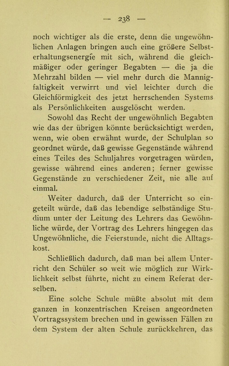 noch wichtiger als die erste, denn die ungevvohn- lichen Anlagen bringen auch eine groBere Selbst- erhaltungsenergie mit sich, wahrend die gleich- maBiger oder geringer Begabten — die ja die Mehrzahl bilden — viel mehr durch die Mannig- faltigkeit verwirrt imd viel leichter durch die Gleichformigkeit des jetzt herrschenden Systems als Personlichkeiten ausgeloscht werden. Sowohl das Recht der ungewohnlich Begabten wie das der iibrigen konnte berucksichtigt werden, wenn, wie oben erwahnt wurde, der Schulplan so geordnet wurde, daB gewisse Gegenstande wahrend eines Teiles des Schuljahres vorgetragen wiirden, gewisse wahrend eines anderen; ferner gewisse Gegenstande zu verschiedener Zeit, nie alle auf einmal. Weiter dadurch, daB der Unterricht so ein- geteilt wiirde, daB das lebendige selbstandige Stu- dium unter der Leitung des Lehrers das Gewohn- liche wiirde, der Vortrag des Lehrers hingegen das Ungewdhnliche, die Feierstunde, nicht die Alltags- kost. SchlieBlich dadurch, daB man bei allem Unter- richt den Schuler so weit wie moglich zur Wirk- lichkeit selbst fiihrte, nicht zu einem Referat der- selben. Eine solche Schule miiBte absolut mit dem ganzen in konzentrischen Kreisen angeordneten Vortragssystem brechen und in gewissen Fallen zu dem System der alten Schule zuriickkehren, das