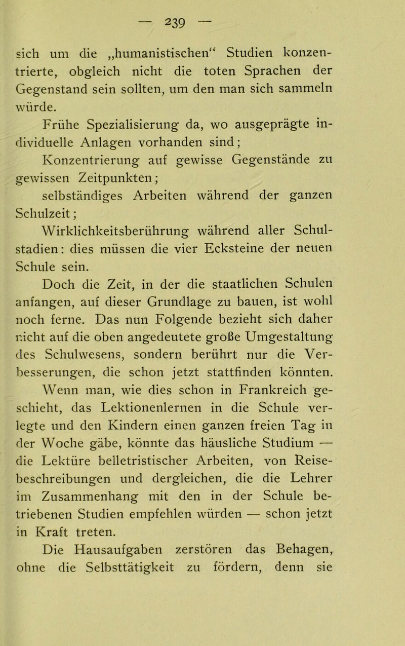 sich um die ,,humanistischen“ Studien konzen- trierte, obgleich nicht die toten Sprachen der Gegenstand sein sollten, um den man sich sammeln wiirde. Friihe Spezialisierung da, wo ausgepragte in- dividuelle Anlagen vorhanden sind; Konzentrierung auf gewisse Gegenstande zu gewissen Zeitpunkten; selbstandiges Arbeiten wahrend der ganzen Schulzeit; Wirklichkeitsberuhrung wahrend aller Schul- stadien: dies miissen die vier Ecksteine der neuen Schule sein. Doch die Zeit, in der die staatlichen Schulen anfangen, auf dieser Grundlage zu bauen, ist wohl noch feme. Das nun Folgende bezieht sich daher nicht auf die oben angedeutete groBe Umgestaltung des Schulwesens, sondern beriihrt nur die Ver- besserungen, die schon jetzt stattfinden konnten. Wenn man, wie dies schon in Frankreich ge- schieht, das Lektionenlernen in die Schule ver- legte und den Kindern einen ganzen freien Tag in der Woche gabe, konnte das hausliche Studium — die Lektiire belletristischer Arbeiten, von Reise- beschreibungen und dergleichen, die die Lehrer im Zusammenhang mit den in der Schule be- triebenen Studien empfehlen wiirden — schon jetzt in Kraft treten. Die Hausaufgaben zerstoren das Behagen, ohne die Selbsttatigkeit zu fordern, denn sie