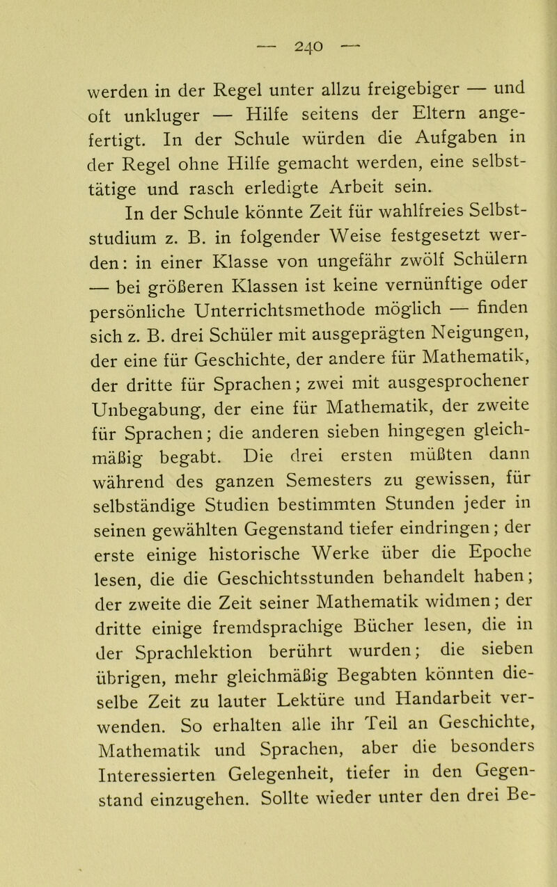 werden in der Regel miter allzu freigebiger — mid oft unkluger — Hilfe seitens der Eltern ange- fertigt. In der Scliule wiirden die Aufgaben in der Regel oline Hilfe gemaclit werden, eine selbst- tatige und rasch erledigte Arbeit sein. In der Schule konnte Zeit fiir wahlfreies Selbst- stiidium z. B. in folgender Weise festgesetzt wer- den: in einer Klasse von ungefahr zwolf Schiilern — bei groBeren Klassen ist keine verniinftige oder personliche Unterrichtsmethode moglich — finden sich z. B. drei Schuler mit ausgepragten Neigungen, der eine fiir Gescliichte, der andere fiir Mathematik, der dritte fiir Spraclien; zwei mit ausgesprochener Unbegabung, der eine fiir Mathematik, der zweite fiir Sprachen; die anderen sieben hingegen gleich- mafiig begabt. Die drei ersten miiBten dann wahrend des ganzen Semesters zu gewissen, fiir selbstandige Studien bestimmten Stunden jeder in seinen gewahlten Gegenstand tiefer eindringen; der erste einige historische Werke fiber die Epoche lesen, die die Geschichtsstunden behandelt haben; der zweite die Zeit seiner Mathematik widmen; der dritte einige fremdsprachige Biicher lesen, die in der Sprachlektion beriihrt wurden; die sieben iibrigen, mehr gleichmaBig Begabten konnten die- selbe Zeit zu lauter Lektiire und Handarbeit ver- wenden. So erhalten alle ihr Teil an Geschichte, Mathematik und Sprachen, aber die besonders Interessierten Gelegenheit, tiefer in den Gegen- stand einzugehen. Sollte wieder unter den drei Be-