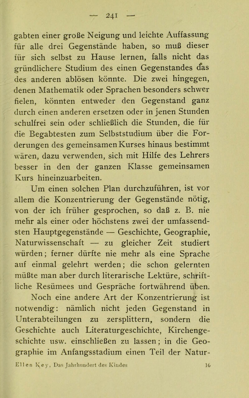 gabten einer groBe Neigung und leichte Auffasstuig fiir alle drei Gegenstande haben, so muB dieser fiir sich selbst zu Hause lernen, falls nicht das griindlichere Studium des einen Gegenstandes cfas des anderen ablosen kdnnte. Die zwei hingegen, denen Mathematik oder Sprachen besonders schwer fielen, konnten eiitweder den Gegenstand ganz durch einen anderen ersetzen oder in jenen Stunden schulfrei sein oder schlieBlich die Stunden, die fiir die Begabtesten zum Selbststudium iiber die For- derungen des gemeinsamenKurses hinaus bestimmt vvaren, dazu verwenden, sich mit Hilfe des Lehrers besser in den der ganzen Klasse gemeinsamen Kurs hineinzuarbeiten. Um einen solchen Plan durchzufiihren, ist vor allem die Konzentrierung der Gegenstande notig, von der ich friiher gesprochen, so daB z. B. nie mehr als einer oder hochstens zwei der umfassend- sten Hauptgegenstande — Geschichte, Geographie, Naturwissenschaft — zu gleicher Zeit studiert wiirden; ferner diirfte nie mehr als eine Sprache auf einmal gelehrt werden; die schon gelernten miiBte man aber durch literarische Lektiire, schrift- liche Resiimees und Gesprache fortwahrend iiben. Noch eine andere Art der Konzentrierung ist notwendig: namlich nicht jeden Gegenstand in Unterabteilungen zu zersplittern, sondern die Geschichte auch Literaturgeschichte, Kirchenge- schichte usw. einschlieBen zu lassen; in die Geo- graphie im Anfangsstadium einen Teil der Natur- Ellen Key, Das Jahrhuiuleit des Kindes 16