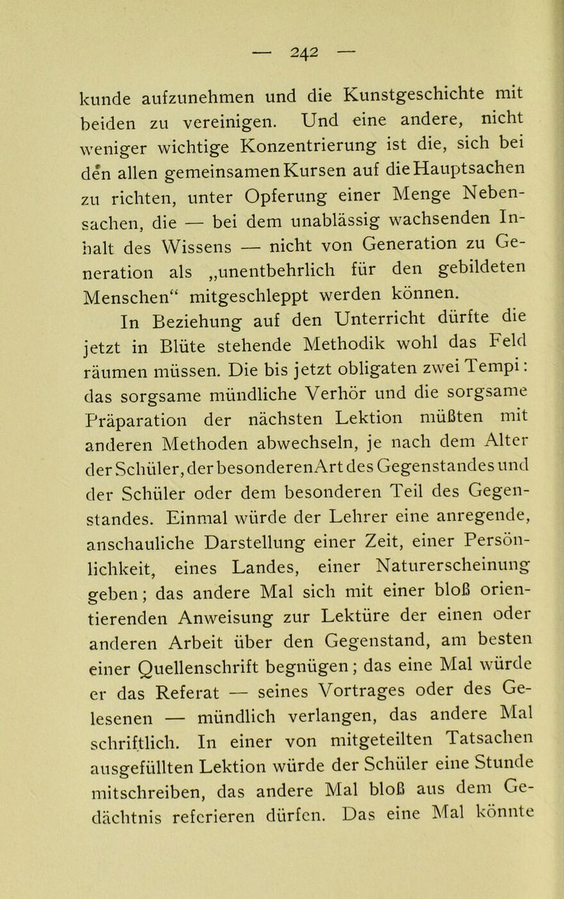 kunde aiifzunehmen und die Kunstgeschichte mit beiden zu vereinigen. Und eine andere, nicht weniger wichtige Konzentrierung ist die, sich bei den alien gemeinsamenKursen auf dieHauptsachen zu richten, unter Opferung einer Menge Neben- sachen, die — bei dem miablassig wachsenden In- balt des VVissens — nicht von Generation zu Ge- neration als ,,unentbehrlich fiir den gebildeten Menschen“ mitgeschleppt werden konnen. In Beziehung auf den Unterricht ditrfte die jetzt in Bliite stehende Methodik wohl das Feld raumen niiissen. Die bis jetzt obligaten zwei Tempi. das sorgsame niundliche Verhor und die sorgsame Praparation der nachsten Lektion muBten mit anderen Methoden abwechseln, je nach dem Alter der Schuler, der besonderen Art des Gegenstandes und der Schuler oder dem besonderen Teil des Gegen- standes. Einmal wiirde der Lehrer eine anregende, anschauliche Darstellung einer Zeit, einer Person- lichkeit, eines Landes, einer Naturerscheinung geben; das andere Mai sich mit einer bloB orien- tierenden Anweisung zur Lektiire der einen oder anderen Arbeit fiber den Gegenstand, am besten einer Quellenschrift begniigen; das eine Mai wurde er das Referat — seines Vortrages oder des Ge- lesenen — nuindlich verlangen, das andere Mai schriftlich. In einer von mitgeteilten Tatsachen ausgefullten Lektion wiirde der Schuler eine Stunde mitschreiben, das andere Mai bloB aus dem Ge- dachtnis refcrieren diirfcn. Das eine Mai konnte