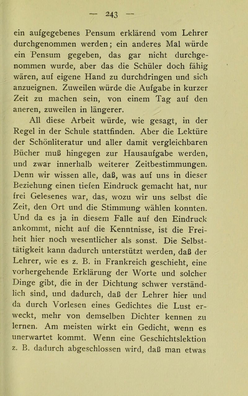 ein aufgegebenes Pensum erklarend vom Lehrer durchgenommen warden; ein anderes Mai wurde ein Pensum gegeben, das gar nicht durchge- nommen wurde, aber das die Schuler doch fahig waren, auf eigene Hand zu durchdringen und sich anzueignen. Zuweilen wiirde die Aufgabe in kurzer Zeit zu machen sein, von einem Tag auf den aiieren, zuweilen in langerer. All diese Arbeit wiirde, wie gesagt, in der Regel in der Schule stattfinden. Aber die Lektiire der Schonliteratur und aller damit vergleichbaren Bucher rnuB hingegen zur Plausaufgabe warden, und zwar innerhalb weiterer Zeitbestimmungen. Denn wir wissen alle, daB, was auf uns in dieser Beziehung einen tiefen Eindruck gemacht hat, nur frei Gelesenes war, das, wozu wir uns selbst die Zeit, den Ort und die Stimmung wahlen konnten. Und da es ja in diesem Falle auf den Eindruck ankommt, nicht auf die Kenntnisse, ist die Frei- heit hier noch wesentlicher als sonst. Die Selbst- tatigkeit kann dadurch unterstiitzt warden, daB der Lehrer, wie es z. B. in Frankreich geschieht, eine vorhergehende Erklarung der Worte und solcher Dinge gibt, die in der Dichtung schwer verstand- lich sind, und dadurch, daB der Lehrer hier und da durch Vorlesen eines Gedichtes die Lust er- weckt, mehr von demselben Dichter kennen zu lernen. Am meisten wirkt ein Gedicht, wenn es unerwartet kommt. Wenn eine Geschichtslektion z. B. dadurch abgeschlossen wird, daB man etwas