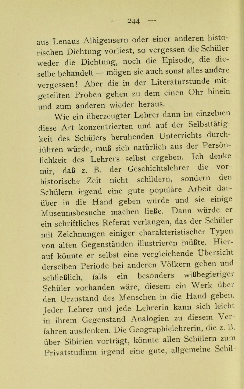 aus Lenaus Albigensern oder einer anderen histo- rischen Dichtimg vorliest, so vergessen die Schuler weder die Dichtung, noch die Episode, die die- selbe behandelt — mogen sie auch sonst alles andere vergessen 1 Aber die in der Literaturstunde mit- geteilten Proben gehen zu dem eiiien Ohr hinein und zum anderen wieder heraus. Wie ein iiberzeugter Lehrer dann ini einzelnen diese Art konzentrierten und auf der Selbsttatig- keit des Schulers beruhenden Unterrichts durdi- fiihren wiirde, muB sich naturlich aus der Person- lichkeit des Lehrers selbst ergeben. Ich denke mir, da6 z. B. der Geschichtslehrer die vor- historische Zeit nicht schildern, sondern den Schulern irgend eine gute populare Arbeit dar- iiber in die Hand geben wiirde und sie einige Museumsbesuche machen lieBe. Dann wiirde er ein schriftliches Referat verlangen, das der Schiiler mit Zeichnungen einiger charakteristischer Typen von alten Gegenstanden illustrieren rniiSte. Hier- auf konnte er selbst eine vergleichende Gbersicht derselben Periode bei anderen Volkern geben und schlieBlich, falls ein besonders wiBbegieriger Schiiler vorhanden ware, diesem ein Werk uber den Urzustand des Menschen in die Hand geben. Teder Lehrer und jede Lehrerin kann sich leicht in ihrem Gegenstand Analogien zu diesem Ver- fahren ausdenken. Die Geographielehrerin, die z. 1>. fiber Sibirien vortragt, konnte alien Schulern zum Privatstudium irgend eine gute, allgemeine Schil-