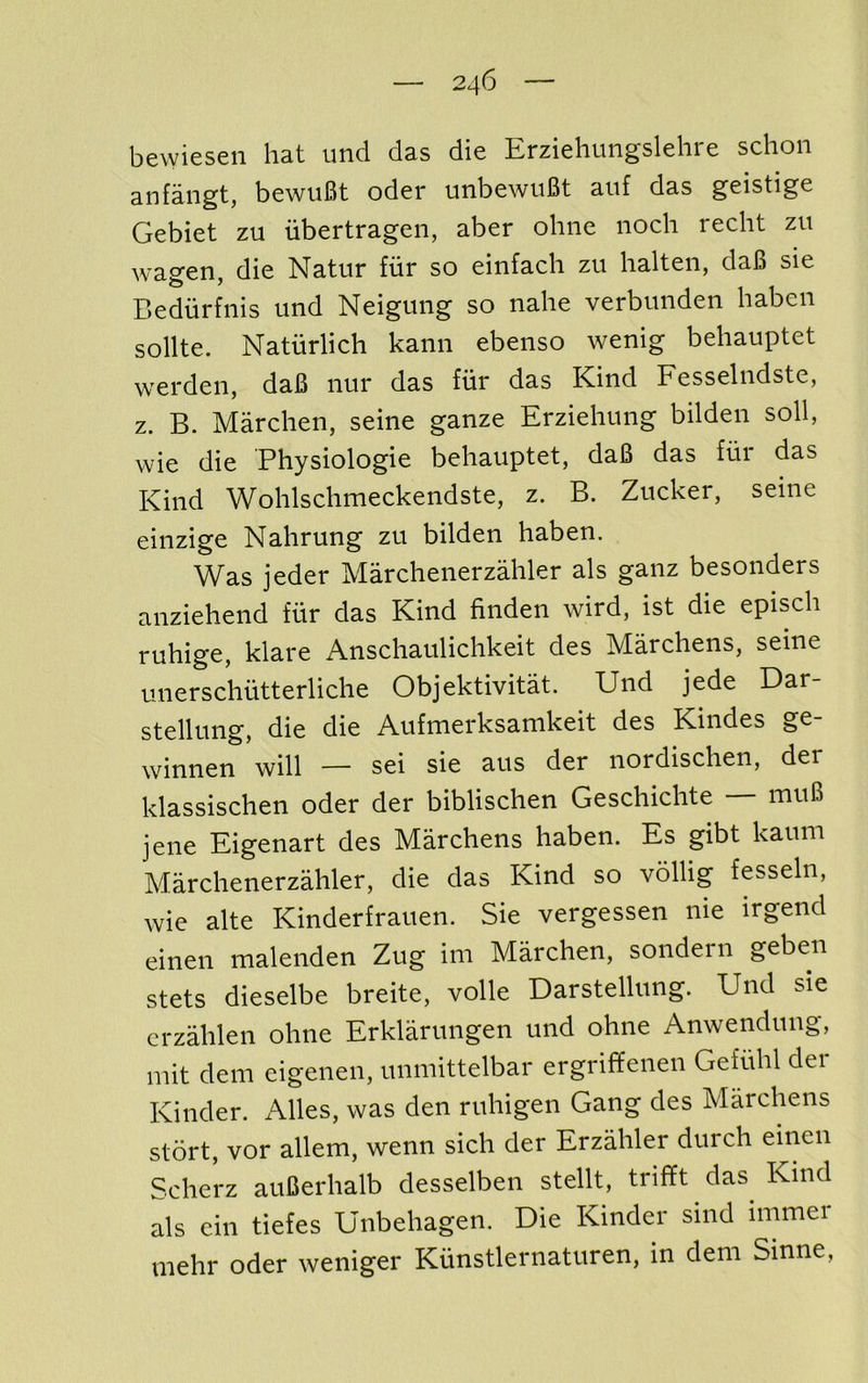 bewiesen hat und das die Erziehungslehre schon anfaiigt, bewuBt oder unbewiiBt aiif das geistige Gebiet zu iibertragen, aber ohiie noch recht zu wagen, die Natur fiir so einfach zu halteii, daB sie Bediirfiiis und Neiguiig so nahe verbunden haben sollte. Natiirlich kaiin ebenso wenig behauptet werden, daB nur das fiir das Kind Fesselndste, z. B. Marchen, seine ganze Erzieliung bilden soil, wie die Physiologie behauptet, daB das fur das Kind Wohlschmeckendste, z. B. Zucker, seine einzige Nahrung zu bilden haben. Was jeder Marchenerzahler als ganz besonders anziehend fiir das Kind finden wird, ist die episch ruhige, klare Anschaulichkeit des Marchens, seine unerschiitterliche Objektivitat. Und jede Dar- stellung, die die Aufmerksamkeit des Kindes ge- winnen will — sei sie aus der nordischen, der klassischen oder der biblischen Geschichte — muB jene Eigenart des Marchens haben. Es gibt kaum Marchenerzahler, die das Kind so vollig fesseln, wie alte Kinderfrauen. Sie vergessen nie irgend einen malenden Zug im Marchen, sondern geben stets dieselbe breite, voile Darstellung. Und sie crzahlen ohne Erklarungen und ohne Anwendung, mit dem eigenen, unniittelbar ergriffenen Gefiihl der Kinder. Alles, was den ruhigen Gang des Marchens stort, vor allem, wenn sich der Erzahler durch einen Scherz auBerhalb desselben stellt, trifft das^ Kind als cin tiefes Unbehagen. Die Kinder sind immer inehr oder weniger Kiinstlernaturen, in dem Sinne,