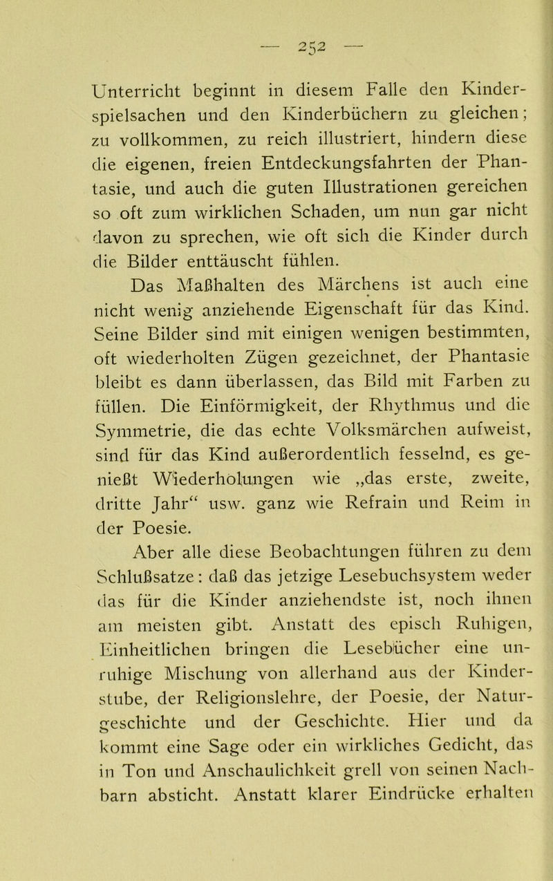 Unterricht beginnt in dieseni Falle den Kinder- spielsachen und den Kinderbiichern zu gleichen; zu vollkommen, zu reicli illustriert, hindern diese die eigenen, freien Entdeckungsfahrten der Phan- tasie, und auch die guten lUustrationen gereichen so oft zum wirklichen Schaden, um nun gar nicht davon zu sprechen, wie oft sich die Kinder durch die Bilder enttauscht fuhlen. Das MaBhalten des Marchens ist auch eine nicht wenig anziehende Eigenschaft fiir das Kind. Seine Bilder sind mit einigen wenigen bestimmten, oft wiederholten Zugen gezeichnet, der Phantasie bleibt es dann uberlassen, das Bild mit Farben zu fiillen. Die Einformigkeit, der Rhythmus und die Symmetric, die das echte Volksmarchen aufweist, sind fiir das Kind auBerordentlich fesselnd, es ge- nieBt W'iederholungen wie „das erste, zweite, dritte Jahr“ usw. ganz wie Refrain und Reim in der Poesie. Aber alle diese Beobachtungen flihren zu deni SchluBsatze: daB das jetzige Lesebuchsystem weder das fill* die Kinder anzieheiidste ist, noch ihnen am meisten gibt. Anstatt des episch Ruhigen, Einheitlichen bringen die Lesehiichcr eine un- ruhige Mischung von allerhand aiis der Kinder- stube, der Religionslehre, der Poesie, der Natur- creschichte und der Geschichtc. Hier und da kommt eine Sage oder ein wirkliches Gedicht, das in Ton und Anschaulichkeit grell von seinen Nach- barn absticht. Anstatt klarer Eindriicke erhalteii