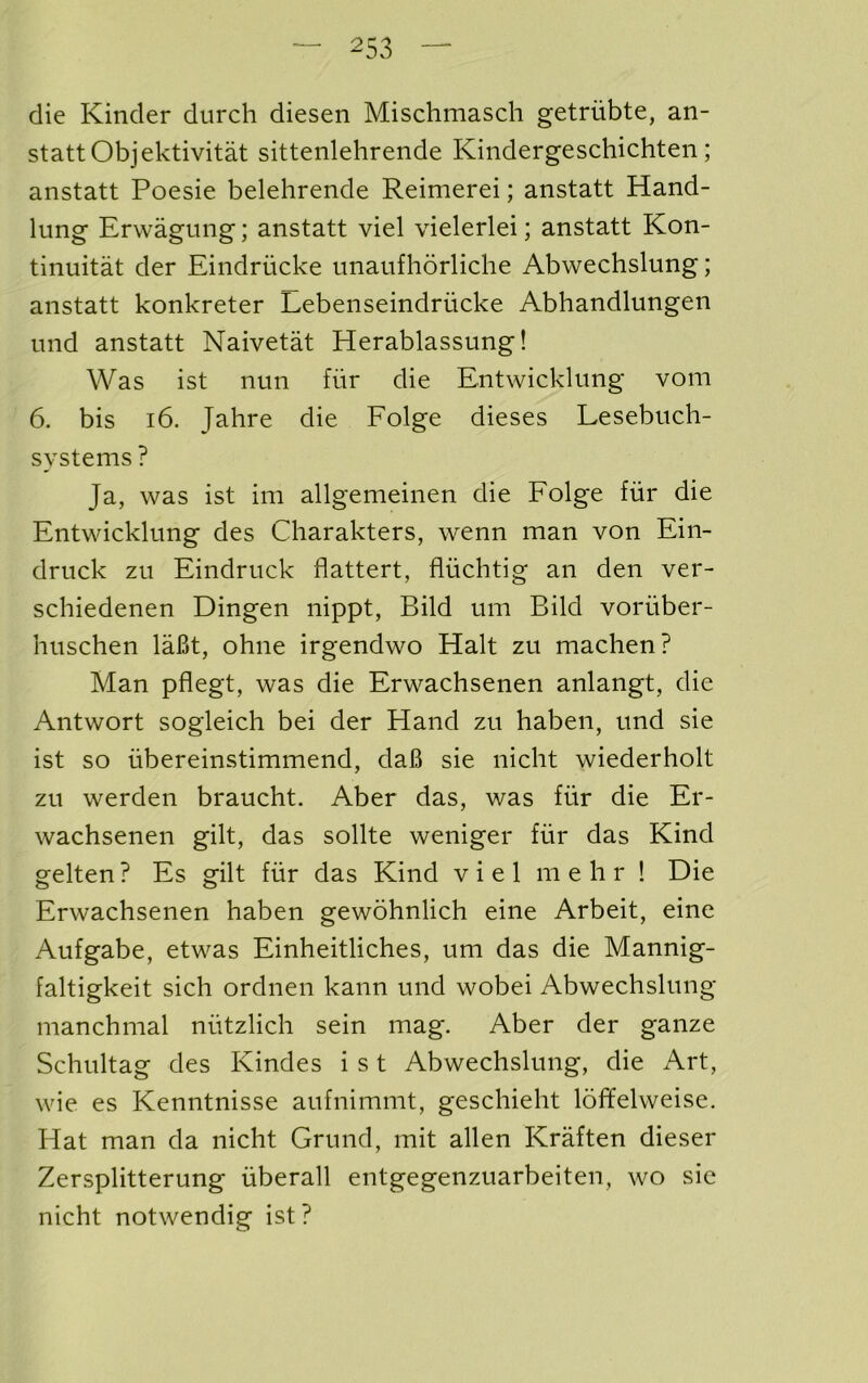 die Kinder durch diesen Mischmasch getriibte, an- stattObjektivitat sittenlehrende Kindergeschichten; anstatt Poesie belehrende Reimerei; anstatt Hand- lung Erwagung; anstatt viel vielerlei; anstatt Kon- tinuitat der Eindriicke unaufhorliche Abwechslung; anstatt konkreter Lebenseindrucke Abhandlungen und anstatt Naivetat Herablassung! Was ist nun fur die Entwicklung vom 6. bis i6. Jahre die Folge dieses Lesebuch- systems? Ja, was ist im allgemeinen die Folge fur die Entwicklung des Charakters, wenn man von Ein- druck zu Eindruck flattert, fluchtig an den ver- schiedenen Dingen nippt, Bild um Bild voriiber- huschen laBt, ohne irgendwo Halt zu machen? Man pflegt, was die Erwachsenen anlangt, die Antwort sogleich bei der Hand zu haben, und sie ist so iibereinstimmend, claB sie nicht wiederholt zu werden braucht. Aber das, was fiir die Er- wachsenen gilt, das sollte weniger fur das Kind gelten ? Es gilt fur das Kind viel m e li r ! Die Erwachsenen haben gewohnlich eine Arbeit, eine Aufgabe, etwas Einheitliches, um das die Mannig- faltigkeit sich ordnen kann und wobei Abwechslung manchmal nutzlich sein mag. Aber der ganze Schultag des Kindes i s t Abwechslung, die Art, wie es Kenntnisse aufnimmt, geschieht loffelweise. Hat man da nicht Grund, mit alien Kraften dieser Zersplitterung iiberall entgegenzuarbeiten, wo sic nicht notwendig ist?