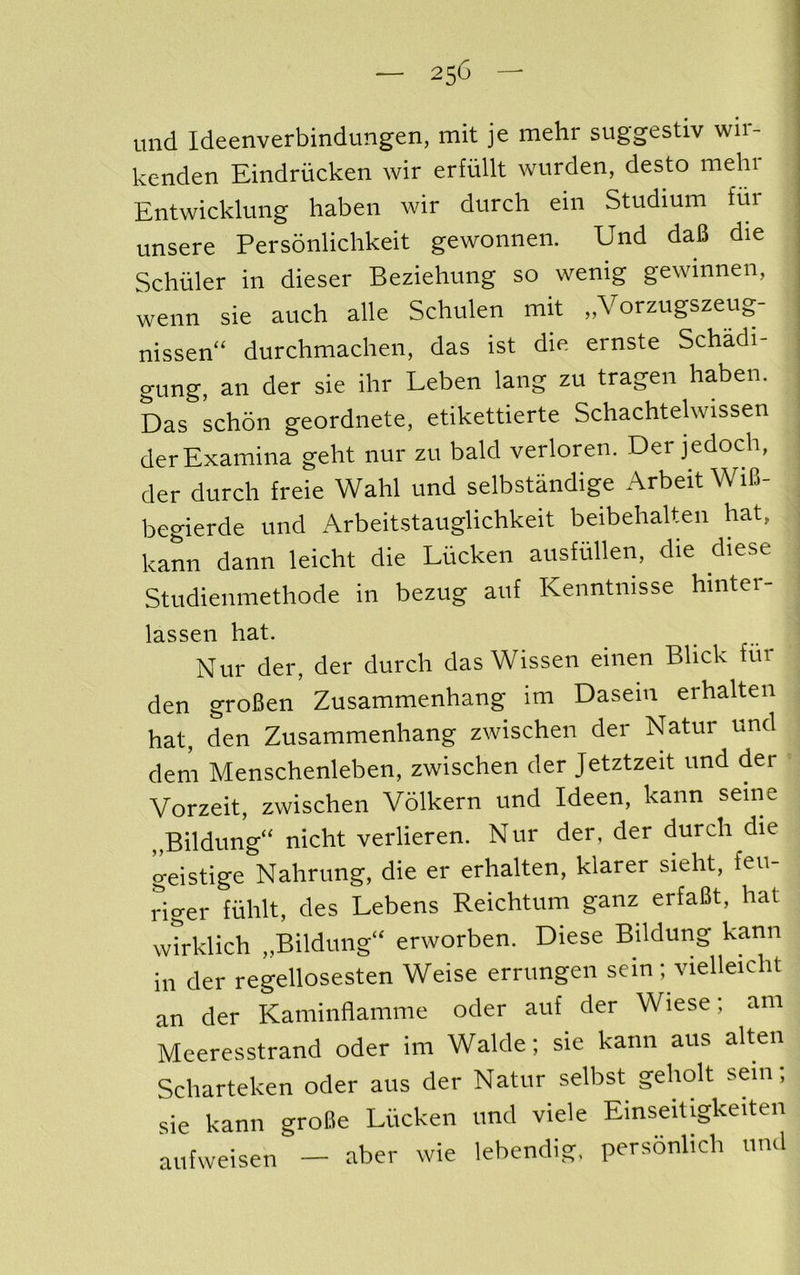 imd Ideenverbindungen, mit je mehr suggestiv wir- kenden Eindriicken wir erfiillt wurden, desto mehr Entwicklung haben wir durch ein Studium fur unsere Personlichkeit gewonnen. Und daU die Schuler in dieser Beziehung so wenig gewinnen, wenn sie auch alle Schulen mit „Vorzugszeug- nissen“ durchmachen, das ist die ernste Schadi- gung, an der sie ihr Leben lang zu tragen haben. Das schon geordnete, etikettierte Schachtelwissen derExamina geht nur zu bald verloren. Der jedoch, der durch freie Wahl und selbstandige Arbeit WiB- begierde und Arbeitstauglichkeit beibehalten hat, kann dann leicht die Liicken austiillen, die diese Studienmethode in bezug auf Kenntnisse hinter- lassen hat. Nur der, der durch das Wissen einen Blick fur den groBen Zusammenhang im Dasein erhalten hat, den Zusammenhang zwischen der Natur und dem Menschenleben, zwischen der Jetztzeit und der Vorzeit, zwischen Volkern und Ideen, kann seine Bildung“ nicht verlieren. Nur der, der durch die geistige Nahrung, die er erhalten, klarer sieht, feu- riger fiihlt, des Lebens Reichtum ganz erfaBt, hat wtrklich „Bildung‘‘ erworben. Diese Bildung kann in der regellosesten Weise errungen sein; \aelleicht an der Kaminflamme oder auf der Wiese; am Meeresstrand oder im Walde; sie kann aus alten Scharteken oder aus der Natur selbst geholt sem; sie kann groBe Liicken und viele Einseitigkeiten aufweisen — aber wie lebendig, personlich und