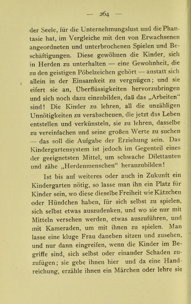 der Seek, fiir die Unternehmungslust und diePhan- tasie hat, im Vergleiche mit den von Erwachsenen angeordneten und unterbrochenen Spielen und Be- schaftigungen. Diese gewohnen die Kinder, sich in Herden zu unterhalten — eine Gewohnheit, die zu den geistigen Pobelzeichen gehort — anstatt sich , allein in der Einsamkeit zu vergniigen; und sie eifert sie an, Uberfliissigkeiten hervorzubringen und sich noch dazu einzubilden, daB das „Arbeiten“ sind! Die Kinder zu lehren, all die unzMigen Unnotigkeiten zu verabscheuen, die jetzt das Leben entstellen und verkiinsteln, sie zu lehren, dasselbe zu vereinfachen und seine groBen Werte zu suchen — das soli die Aufgabe der Erziehung sein. Das Kindergartensystem ist jedoch im Gegenteil eines der geeignetsten Mittel, um schwache Dilettanten und zahe ,,Herdenmenschen ‘ heranzubilden! Ist bis auf weiteres oder auch in Zukunft ein Kindergarten notig, so lasse man ihn ein Platz fiir Kinder sein, wo diese dieselbeFreiheit wieKatzchen oder Hiindchen haben, fiir sich selbst zu spielen, sich selbst etwas auszudenken, und wo sie nur mit Mitteln versehen werden, etwas auszufiihren, und mit Kameraden, um mit ihnen zu spielen. Man lasse eine kluge Frau daneben sitzen und zusehen, und nur dann eingreifen, wenn die Kinder im Be- griffe sind, sich selbst oder einander Schaden zu- zufiigen j sie gebe ihnen hier und da eine Hand- reichung, erzahle ihnen ein Marchen oder lehre sie