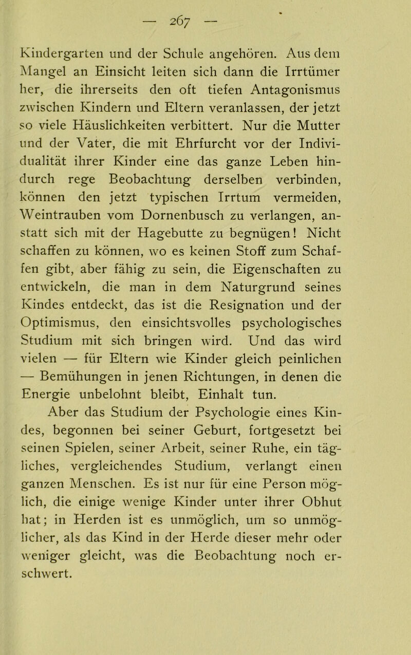 Kindergarten und der Schnle angehoren. Aus dem Mangel an Einsicht leiten sich dann die Irrtiimer her, die ihrerseits den oft tiefen Antagonismus zwisclien Kindern und Eltern veranlassen, der jetzt so viele Hauslichkeiten verbittert. Nur die Mutter und der Vater, die mit Ehrfurcht vor der Indivi- dualitat ilirer Kinder eine das ganze Leben hin- durch rege Beobaclitung derselben verbinden, konnen den jetzt typischen Irrtum vermeiden, Weintrauben vom Dornenbusch zu verlangen, an- statt sich mit der Hagebutte zu begniigen! Nicht schaffen zu konnen, wo es keinen Stoff zum Schaf- fen gibt, aber fahig zu sein, die Eigenschaften zu entwickeln, die man in dem Naturgrund seines Kindes entdeckt, das ist die Resignation und der Optimismus, den einsichtsvolles psychologisches Studium mit sich bringen wird. Und das wird vielen — fiir Eltern wie Kinder gleich peinlichen — Bemiihungen in jenen Richtungen, in denen die Energie unbelohnt bleibt, Einhalt tun. Aber das Studium der Psychologie eines Kin- des, begonnen bei seiner Geburt, fortgesetzt bei seinen Spielen, seiner Arbeit, seiner Ruhe, ein tag- liches, vergleichendes Studium, verlangt einen ganzen Menschen. Es ist nur fiir eine Person mog- lich, die einige wenige Kinder unter ihrer Obhut hat; in Plerden ist es unmoglich, um so unmog- licher, als das Kind in der Herde dieser mehr oder weniger gleicht, was die Beobachtung noch er- schwert.