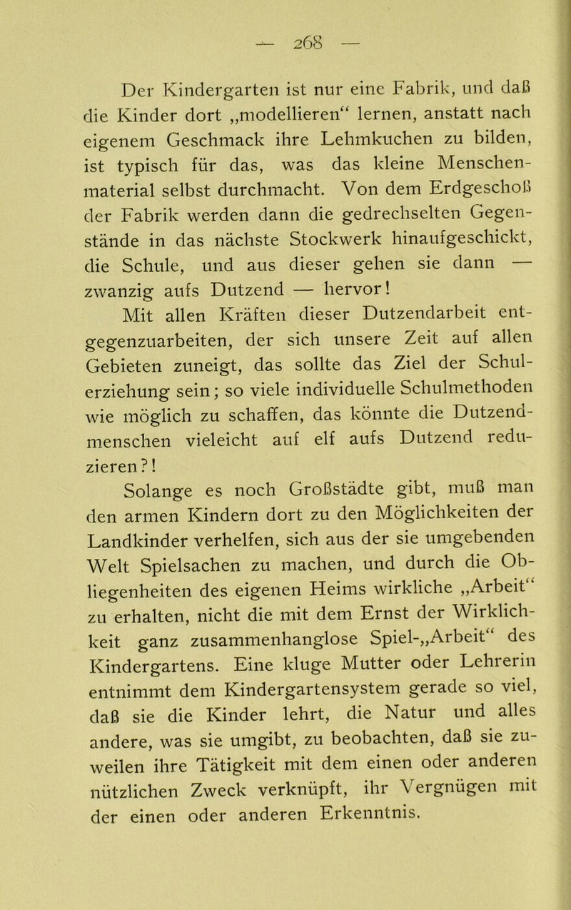 Der Kindergarten ist nur eine Fabrik, und daB die Kinder dort „niodellieren“ lernen, anstatt nach eigenem Geschmack ihre Lehmkuchen zu bilden, ist typiscli fur das, was das kleine Mensclien- inaterial selbst durchmacht. Von dem ErdgeschoB der Fabrik werden dann die gedrechselten Gegen- stande in das nachste Stockwerk hinaufgescliickt, die Schule, und aus dieser gehen sie dann zwanzig aufs Dutzend — hervor! Mit alien Kraften dieser Dutzendarbeit ent- gegenzuarbeiten, der sich unsere Zeit auf alien Gebieten zuneigt, das sollte das Ziel der Schul- erziehung sein; so viele individuelle Schulmethoden wie moglich zu schafifen, das konnte die Dutzend- nienschen vieleicht auf elf aufs Dutzend redu- zieren ?! Solange es noch GroBstadte gibt, muB man den armen Kindern dort zu den Moglichkeiten der Landkinder verhelfen, sich aus der sie umgebenden Welt Spielsachen zu machen, und durch die Ob- liegenheiten des eigenen Heims wirkliche „Arbeit“ zu erhalten, nicht die mit dem Ernst der Wirklich- keit ganz zusammenhanglose Spiel-„Arbeit“ des Kindergartens. Eine kluge Mutter oder Lehrerin entnimmt dem Kindergartensystem gerade so viel, daB sie die Kinder lehrt, die Natur und alles andere, was sie umgibt, zu beobachten, daB sie zu- weilen ihre Tatigkeit mit dem einen oder anderen niitzlichen Zweck verkniipft, ihr Vergniigen mit der einen oder anderen Erkenntnis.