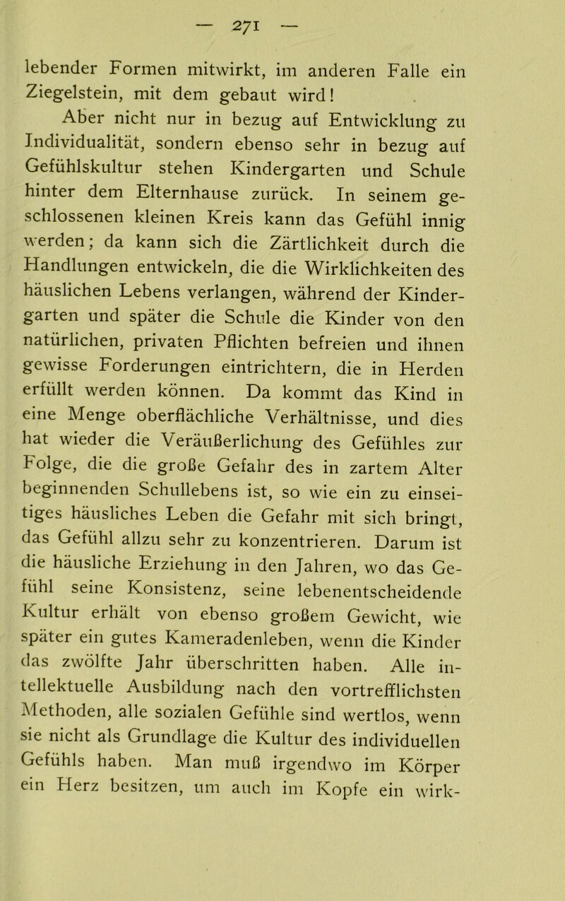 lebender Formen mitwirkt, im anderen Falle ein Ziegelstein, mit dem gebaiit wird! Aber nicht nur in bezug auf Entwicklung zu Individualitat, sondern ebenso sehr in bezusf anf Gefiihlskultur stehen Kindergarten und Schule hinter dem Elternhause ziiriick. In seinem ge- schlossenen kleinen Kreis kann das Gefiihl innig werden; da kann sich die Zartlichkeit durch die Handlungen entwickeln, die die Wirklichkeiten des hauslichen Lebens verlangen, wahrend der Kinder- garten und spater die Schule die Kinder von den natiirlichen, privaten Pflichten befreien und ihnen gewisse Eorderungen eintrichtern, die in Herden erfullt werden konnen. Da kommt das Kind in eine Menge oberflachliche Verhaltnisse, und dies hat wieder die VerauBerlichung des Gefiihles zur Folge, die die groBe Gefahr des in zartem Alter beginnenden Schullebens ist, so wie ein zu einsei- tiges hausliches Leben die Gefahr mit sich bringt, das Gefiihl allzu sehr zu konzentrieren. Darum ist die hausliche Erziehung in den Jahren, wo das Ge- fiihl seine Konsistenz, seine lebenentscheidende Kultur erhiilt von ebenso groBern Gewicht, wie spater ein gutes Kameradenleben, wenn die Kinder das zwolfte Jahr iiberschritten haben. Alle in- tellektuelle Ausbildung nach den vortrefflichsten Methoden, alle sozialen Gefiihle sind wertlos, wenn sie nicht als Grundlage die Kultur des individuellen Gefiihls haben. Man muB irgendwo im Korper ein Herz besitzen, urn auch im Kopfe ein wirk-