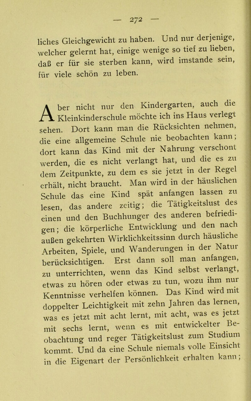 liches Gleichgewicht zu haben. Und nur derjenige, welcher gelernt hat, einige wenige so tief zu lieben, da6 er fiir sie sterben kann, wird imstande sein, fiir viele schon zu leben. Aber nicht nur den Kindergarten, auch die Kleinkinderschule mochte ich ins Haus verlegt sehen. Dort kann man die Riicksichten nehnien, die eine allgemeine Schule nie beobachten kann; dort kann das Kind mit der Nahrung verschont werden, die es nicht verlangt hat, und die es zu dem Zeitpunkte, zu dem es sie jetzt in der Regel erhalt, nicht braucht. Man wird in der hauslichen Schule das eine Kind spat anfangen lassen zu lesen, das andere zcitig; die Tatigkeitslust des einen und den Buchhunger des anderen befriedi- gen; die korperliche Entwicklung und den nach auBen gekehrten Wirklichkeitssinn durch hausliche Arbeiten, Spiele, und Wanderungen in der Natur beriicksichtigen. Erst dann soil man anfangen, zu unterrichten, wenn das Kind selbst verlangt, etwas zu horen oder etwas zu tun, wozu ihm nur Kenntnisse verhelfen konnen. Das Kind wird mit doppelter Leichtigkeit mit zehn Jahren das lernen, was es jetzt mit acht lernt, mit acht, was es jetzt mit sechs lernt, wenn es mit entwickelter Be- obachtung und reger Tatigkeitslust zum Studmm kommt. Und da eine Schule niemals voile Einsicht in die Eigenart der Personlichkeit erhalten kann;