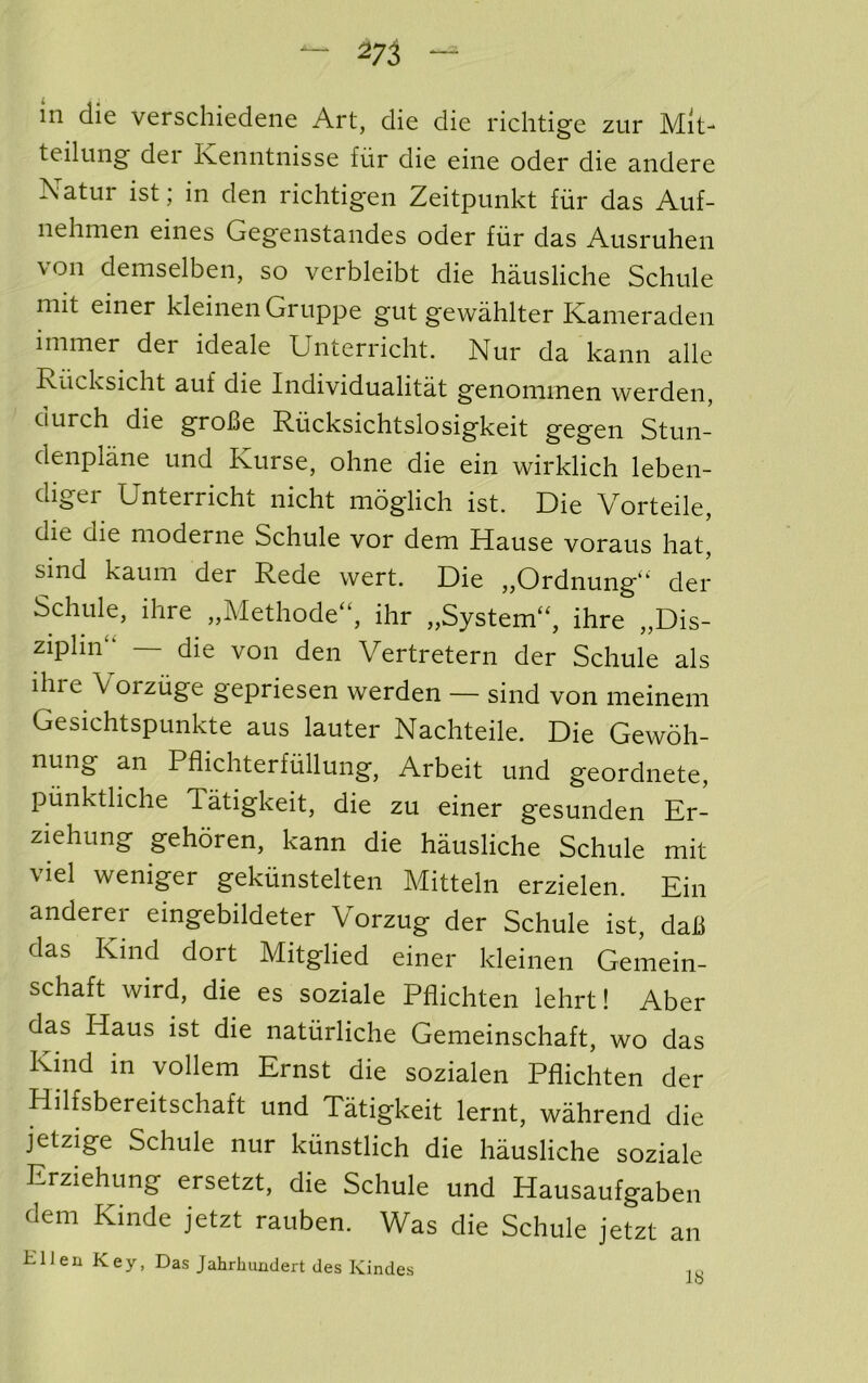 - m m die verschiedene Art, die die richtige zur Mit- teilimg der Kenntnisse fur die eine oder die andere Natur ist; in den richtigen Zeitpunkt fiir das Auf- nehnien eines Gegenstandes oder fiir das Ausruhen von demselben, so verbleibt die hausliche Schule mit einer kleinen Gruppe gut gewahlter Kanieraden immer der ideale Unterricht. Nur da kann alle Riicksicht auf die Individualitat genominen werden, durch die groBe Riicksichtslosigkeit gegen Stun- denplane und Kurse, ohne die ein wirklich leben- diger Unterricht nicht moglich ist. Die Vorteile, die die moderne Schule vor dem Hause voraus hat, sind kaum der Rede wert. Die „Ordnung“ der Schule, ihre „Methode“, ihr „System“, ihre „Dis- ziplin“ — die von den Vertretern der Schule als ihre Vorzuge gepriesen werden — sind von nieinem Gesichtspunkte aus lauter Nachteile. Die Gewoh- nung an Pflichterfiillung, Arbeit und geordnete, piinktliche Tatigkeit, die zu einer gesunden Er- ziehung gehoren, kann die hausliche Schule mit viel weniger gekiinstelten Mitteln erzielen. Ein anderer eingebildeter Vorzug der Schule ist, daB das Kind dort Mitglied einer kleinen Gemein- schaft wird, die es soziale Pflichten lehrt! Aber das Haus ist die natiirliche Gemeinschaft, wo das Kind in vollem Ernst die sozialen Pflichten der Hilfsbereitschaft und Tatigkeit lernt, wahrend die jetzige Schule nur kiinstlich die hausliche soziale Erziehung ersetzt, die Schule und Hausaufgaben dem Kinde jetzt rauben. Was die Schule jetzt an H11 e n K e y, Das Jahrlumdert des Kindes i u