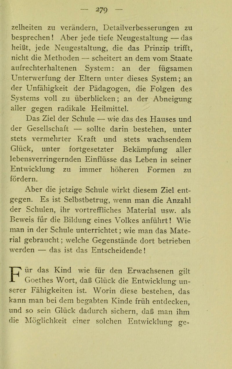 zellieiten zu veriindern, Detailverbesserungen zu besprechen! Aber jede tiefe Neugestaltung —das heifit, jede Nengestaltnng, die das Prinzip trifft, nicht die Methoden — scheitert an dem voni Staate aiifrechterhaltenen System: an der fngsamen Unterwerfung der Eltern nnter dieses System; an der Unfahigkeit der Padagogen, die Folgen des Systems voll zu uberblicken; an der Abneigung aller gegen radikale Heilmittel. Das Ziel der Schule — wie das des Hanses und der Gesellschaft — sollte darin bestehen, nnter stets vermelirter Kraft nnd stets wachsendem Glnck, nnter fortgesetzter Bekampfnng aller lebensverringernden Einfltisse das Leben in seiner Entwicklnng zn immer hoheren Formen zn fordern. Aber die jetzige Schnle wirkt diesem Ziel ent- gegen. Es ist Selbstbetrng, wenn man die Anzahl der Schnlen, ihr vortreffliches Material nsw. als Beweis fur die Bildnng eines Volkes anfiihrt! Wie man in der Schule unterrichtet; wie man das Mate- rial gebrancht; welche Gegenstande dort betrieben werden — das ist das Entscheidende! Fur das Kind wie fiir den Erwachsenen gilt Goethes Wort, daB Gluck die Entwicklnng un- serer Fahigkeiten ist. Worin diese bestehen, das kann man bei dem begabten Kinde friih entdecken, und so sein Gluck dadurch sichern, daB man ihm die Moglichkeit einer solchen Entwicklune ire-