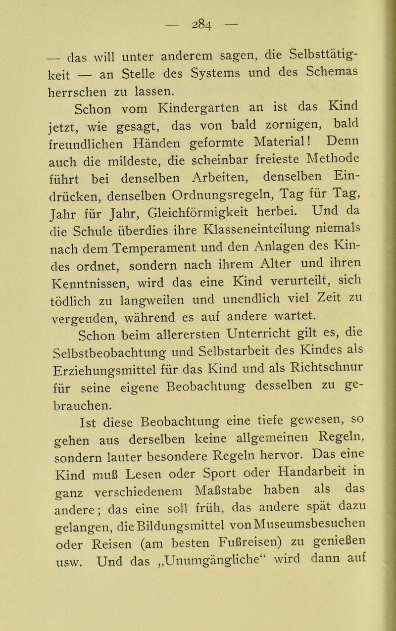 — das will unter anderem sagen, die Selbsttatig- — an Stelle des Systems und des Schemas herrschen zu lassen. Sclion vom Kindergarten an ist das Kind jetzt, wie gesagt, das von bald zornigen, bald freundlichen Handen geformte Material! Denn auch die mildeste, die scheinbar freieste Methode fiihrt bei denselben Arbeiten, denselben Ein- driicken, denselben Ordnungsregeln, Tag fiir Tag, Jalir fur Jahr, Gleichformigkeit herbei. Und da die Schule iiberdies ihre Klasseneinteilung niemals nach dem Temperament und den Anlagen des Kin- des ordnet, sondern nach ihrem Alter und ihren Kenntnissen, wird das eine Kind verurteilt, sich todlich zu langweilen und unendlich viel Zeit zu vergeuden, wahrend es auf andere wartet. Schon beim allerersten Unterricht gilt es, die Selbstbeobachtung und Selbstarbeit des Kindes als Erziehungsmittel fiir das Kind und als Richtschnur fiir seine eigene Beobachtung desselben zu ge- brauchen. Ist diese Beobachtung eine tiefe gewesen, so gehen aus derselben keine allgenieinen Regeln, sondern lauter besondere Regeln hervor. Das eine Kind mu6 Lesen oder Sport oder Handarbeit in ganz verschiedenem MaBstabe haben als das andere 5 das eine soli friih, das andere spat dazu gelangen, dieBildungsmittel vonMuseumsbesuchen Oder Reisen (am besten FuBreisen) zu genieBen usw. Und das ,,Unumgangliche“ wird dann auf