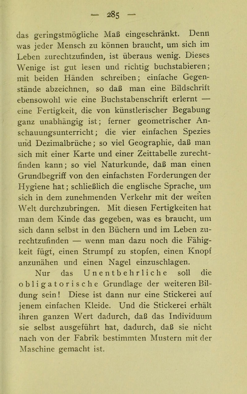 das geringstmogliche MaB eingeschrankt. Dentl was jeder Mensch zu konnen brauclit, uni sich im Leben zurechtzufinden, ist iiberaus wenig. Dieses Wenige ist gut lesen und richtig buclistabieren; mit beiden Handen schreiben; einfache Gegen- stande abzeichnen, so daB man eine Bildschrift ebensowohl wie eine Buchstabenschrift erlernt — eine Fertigkeit, die von kiinstlerischer Begabung ganz unabhangig ist; ferner geometrischer An- schauungsunterricht; die vier einfachen Spezies mid Dezimalbriiche; so viel Geographie, daB man sich mit einer Karte und einer Zeittabelle zurecht- hnden kann; so viel Naturkunde, daB man einen Grundbegriff von den einfachsten Forderungen der Hygiene hat; schlieBlich die englische Sprache, um sich in dem zunehmenden Verkehr mit der weiten Welt durchzubringen. Mit diesen Fertigkeiten hat man dem Kinde das gegeben, was es braucht, um sich dann selbst in den Biichern und im Leben zu- rechtzufinden — wenn man dazu noch die Fahig- keit ffigt, einen Strumpf zu stopfen, einen Knopf anzunahen und einen Nagel einzuschlagen. Nur das Unentbehrliche soil die obligatorische Grundlage der weiteren Bil- dung sein! Diese ist dann nur eine Stickerei auf jenem einfachen Kleide. Und die Stickerei erhalt ihren ganzen Wert dadurch, daB das Individuum sie selbst ausgefuhrt hat, dadurch, daB sie nicht nach von der Fabrik bestimmten Mu stern mit der Maschine gemacht ist.