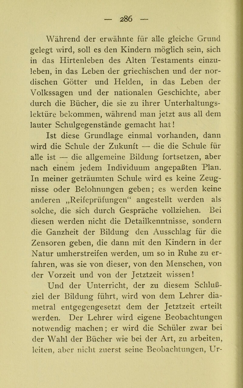 Wahrend der erwahnte fiir alle gleiche Grund gelegt wird, soil es den Kindern moglich sein, sich in das Hirtenleben des Alten Testaments einzu- leben, in das Leben der griechischen und der nor- dischen Gotter und Helden, in das Leben der Volkssagen und der nationalen Geschichte, aber durch die Bucher, die sie zu ihrer Unterhaltungs- lektiire bekommen, wahrend man jetzt aus all dem lauter Schulgegenstande gemacht hat! 1st diese Grundlage einmal vorhanden, dann wird die Schule der Zukunft — die die Schule fiir alle ist — die allgemeine Bildung fortsetzen, aber nach einem jedem Individuum angepaBten Plan. In meiner getraumten Schule wird es keine Zeug- nisse oder Belohnungen geben; es werden keine anderen „Reifeprufungen“ angestellt werden als solche, die sich durch Gesprache vollziehen. Bei diesen werden nicht die Detailkenntnisse, sondern die Ganzheit der Bildung den Ausschlag fiir die Zensoren geben, die dann mit den Kindern in der Natur umherstreifen werden, um so in Ruhe zu er- fahren, was sie von dieser, von den Menschen, von der Vorzeit und von der Jetztzeit wissen! Und der Unterricht, der zu diesem SchluB- ziel der Bildung fiihrt, wird von dem Lehrer dia- metral entgegengesetzt dem der Jetztzeit erteilt werden. Der Lehrer wird eigene Beobachtungen notwendig machen; er wird die Schuler zwar bei der Wahl der Bucher wie bei der Art, zu arbeiten, Iciten, al)cr nicht zuerst seine Beobaclitungen, LTr-