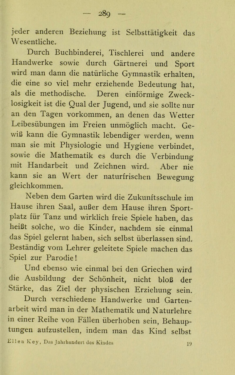 jeder andereii Beziehung ist Selbsttatigkeit das Wesentliche. Durch Buchbinderei, Tischlerei imd andere Handwerke sowie durch Gartnerei und Sport wird man dann die natiirliche Gymnastik erhalten, die eine so viel mehr erziehende Bedeutung hat, als die methodische. Deren einformige Zweck- losigkeit ist die Qual der Jugend, und sie sollte nur an den Tagen vorkommen, an denen das Wetter Leibesiibungen im Freien unmoglich macht. Ge- wih kann die Gymnastik lebendiger werden, wenn man sie mit Physiologie und Hygiene verbindet, sowie die Mathematik es durch die Verbindung mit Handarbeit und Zeichnen wird. Aber nie kann sie an Wert der naturfrischen Bewegung gleichkommen. Neben dem Garten wird die Zukunftsschule im Hause ihren Saal, auBer dem Hause ihren Sport- platz fiir Tanz und wirklich freie Spiele haben, das heiBt solche, wo die Kinder, nachdem sie einmal das Spiel gelernt haben, sich selbst iiberlassen sind. Bestandig vom Lehrer geleitete Spiele machen das Spiel zur Parodie! Und ebenso wie einmal bei den Griechen wird die Ausbildung der Schonheit, nicht bloB der Starke, das Ziel der physischen Erziehung sein. Durch verschiedene Handwerke und Garten- arbeit wird man in der Mathematik und Naturlehre in einer Reihe von Fallen iiberhoben sein, Behaup- tungen aufzustellen, indem man das Kind selbst mien Key, Das Jahrhunderl des Kindcs 19