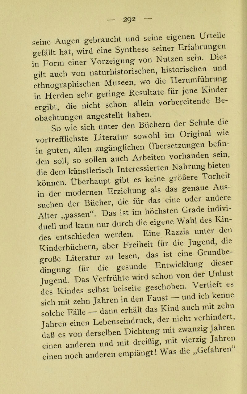 seine Augen gebraucht und seme eig^ien Uile.le gefallt hat, wird eine Synthese seiner Erfahrungen in Form einer Vorzeigung von Nutzen sem. Dies eilt auch von naturhistorischen, liistorischen un ethnographischen Museen, wo die HerumfiArung in Herden sehr geringe Resultate fur jene m er ergibt, die nicht schon allein vorbereitende Be- obachtungen angestellt haben. c u 1 So wie sich unter den Biichern der Schule die vortrefflichste Literatur sowohl im Original wie in guten, alien zuganglichen Obersetzungen befin- den soil, so sollen auch Arbeiten vorhanden sem, die dem kiinstlerisch Interessierten Nahrung bieten konnen. Uberhaupt gibt es keine groBere Torheit in der modernen Erziehung als das genaue us suchen der Biicher, die fiir das eine oder andere Alter „passen“. Das ist im '^ochsten Grade injvi- duell und kann iiur durch die eigene Wahl des des entschieden werden. Eine Razzia unter den Kinderbiichern, aber Freiheit fiir die .roBe Literatur zu lesen. das ist erne Grundbe- dingung fiir die gesunde Entwicklung dieser Jiigend. Das Verfriihte wird schon von der Unlus deJ Kindes selbst beiseite geschoben. Jertieft sich mit zehn Jahren in den Faust - und ich kenne solche Falle - dann erhalt das Kind auch init zehn Jahren einen Lebenseindruck, der nicht verhin er , daB es von derselben Dichtung mit einen anderen und mit dreiBig, mit vierz.g Jahren einen noch anderen empfangt! Was die „Gefahren