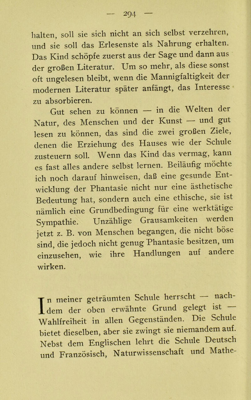 lialten, soil sie sich nicht an sicli selbst verzehren, imd sie soil das Erlesenste als Nahrung erhalten. Das Kind schopfe zuerst aus der Sage mid dann aus der groBen Literatur. Um so mehr, als diese sonst oft nngelesen bleibt, wenn die Mannigfaltigkeit der modernen Literatur spater anfangt, das Interesse zu absorbieren. Gut sehen zu konnen — in die Welten der Katur, des Menschen und der Kunst und gut lesen zu konnen, das sind die zwei groBen Ziele, denen die Erziehung des Hauses wie der Schule zusteuern soil. Wenn das Kind das vermag, kann es fast alles andere selbst lernen. Beilaufig mochte icli nocli darauf hinweisen, da6 eine gesunde Ent- wicklung der Phantasie nicht nur eine asthetische Bedeutung hat, sondern auch eine ethische, sie ist namlich eine Grundbedingung fiir eine werktatige Sympathie. UnzMige Grausamkeiten werden jetzt z. B. von Menschen begangen, die nicht bose sind, die jedoch nicht genug Phantasie besitzen, um einzusehen, wie ihre Handlungen auf andere wirken. In meiner getrauniten Schule herrscht nach- dem der oben erwahnte Grund gelegt ist Wahlfreiheit in alien Gegenstanden. Die Schule bietet dieselben, aber sie zwingt sie niemandem auf. Nebst dem Englischen lehrt die Schule Deutsch und Franzosisch, Naturwisseiischaft und Mathe-