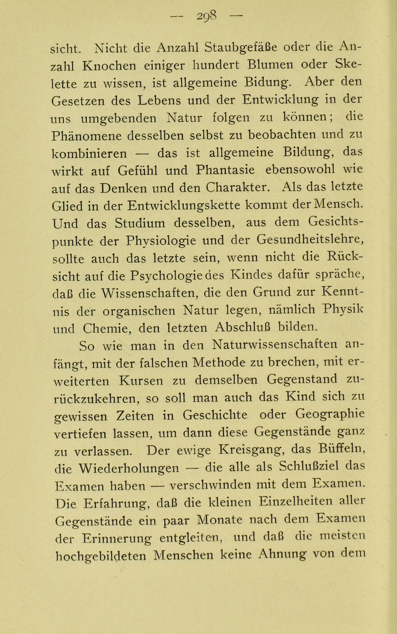 sicht. Nicht die Anzahl StaiibgefaBe oder die An- zahl Kiiochen einiger huiidert Blumen oder Ske- lette zu wissen, ist allgemeine Bidung. Aber den Gesetzen des Lebens und der Entwicklung in der uns umgebenden Natur folgen zu konnen; die Phanomene desselben selbst zu beobachten und zu kombinieren — das ist allgemeine Bildung, das wirkt auf Gefiihl und Phantasie ebensowohl wie auf das Denken und den Charakter. Als das letzte Glied in der Entwicklungskette kommt derMensch. Und das Studium desselben, aus dem Gesiclits- punkte der Physiologie und der Gesundheitslehre, sollte auch das letzte sein, wenn nicht die Riick- sicht auf die Psychologiedes Kindes dafiir sprache, daB die Wissenschaften, die den Grund zur Kennt- nis der organischen Natur legen, namlich Physik und Chemie, den letzten AbschluB bilden. So wie man in den Naturwissenschaften an- fan^t, mit der falschen Methode zu breclien, mit er- weiterten Kursen zu demselbe^n Gegenstand zu- riickzukehren, so soil man auch das Kind sich zu srewissen Zeiten in Geschichte oder Geographie vertiefen lassen, um dann diese Gegenstande ganz zu verlassen. Der ewige Kreisgang, das Biiffeln, die Wiederholungen — die alle als SchluBziel das Examen haben — verschwinden mit dem Examen. Die Erfahrung, daB die kleinen Einzelheiten aller Gegenstande ein paar Monate nach dem Examen der Erinnerung entgleiten, und daB die meistcu hochgebildeten Menschen keine Ahnung von dem