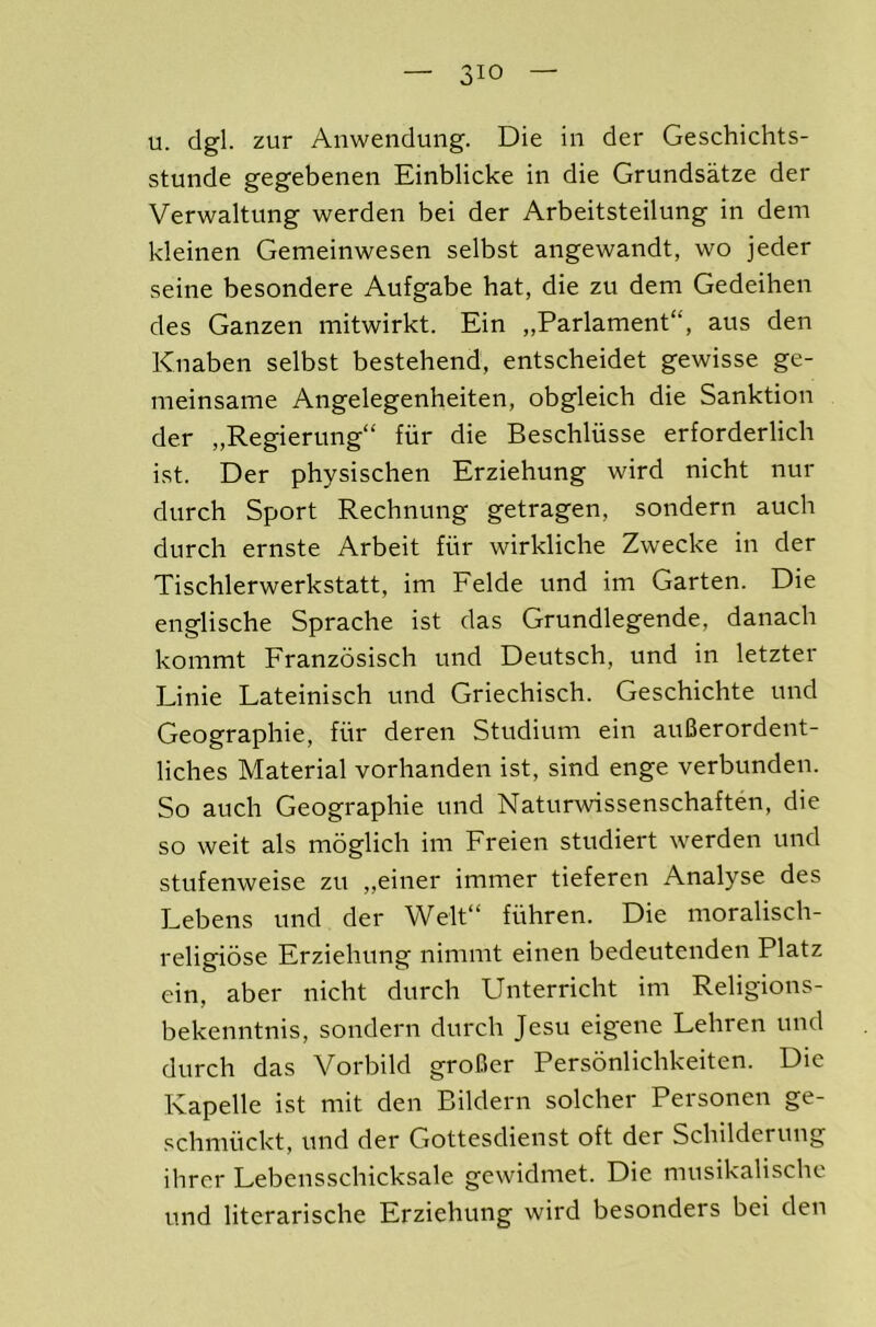 u. dgl. zur Anwendung. Die in der Geschichts- stunde gegebenen Einblicke in die Grundsatze der Verwaltung werden bei der Arbeitsteilung in dem kleinen Gemeinwesen selbst angewandt, wo jeder seine besondere Aufgabe hat, die zu dem Gedeihen des Ganzen mitwirkt. Ein „Parlament“, aus den Knaben selbst bestehend, entscheidet gewisse ge- meinsame Angelegenheiten, obgleich die Sanktion der „Regierung“ fur die Beschliisse erforderlicli ist. Der physischen Erziehung wird nicht nur durch Sport Recbnung getragen, sondern auch durch ernste Arbeit fiir wirkliche Zwecke in der Tischlerwerkstatt, im Felde und im Garten. Die englische Sprache ist das Grundlegende, danach kommt Franzosisch und Deutsch, und in letzter Linie Lateinisch und Griechisch. Geschichte und Geographie, fiir deren Studium ein auBerordent- liches Material vorhanden ist, sind enge verbunden. So auch Geographie und Naturwissenschaften, die so weit als moglich im Freien studiert werden und stufenweise zu „einer immer tieferen Analyse des Lebens und der Welt“ fiihren. Die moralisch- religibse Erziehung nimmt einen bedeutenden Platz ein, aber nicbt durch Unterricht im Religions- bekenntnis, sondern durch Jesu eigene Lehren und durch das Vorbild groBer Persbnlichkeiten. Die Kapelle ist mit den Bildern solcher Personen ge- schmiickt, und der Gottesdienst oft der Schilderung ihrer Lebensschicksale gewidmet. Die musikalischc und literarische Erziehung wird besonders bei den