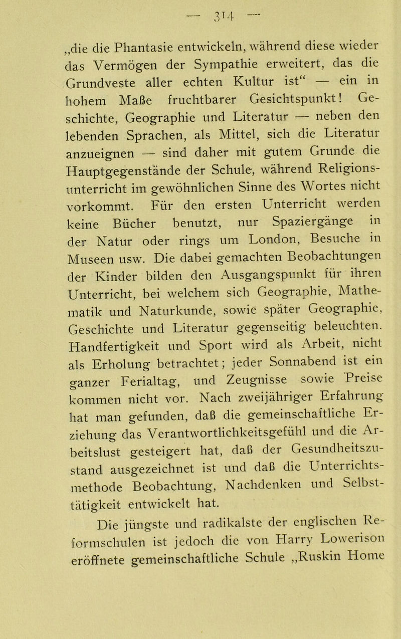 3^4 „die die Phantasie entwickeln, wahrend diese wieder das Vermogen der Sympathie erweitert, das die Grimdveste aller echten Kiiltur ist“ ein in hohem MaBe fruchtbarer Gesichtspunkt! Ge- schichte, Geographie und Literatur — neben den lebenden Sprachen, als Mittel, sich die Literatur anzueignen — sind daher mit gutem Grunde die Hauptgegenstande der Scliule, wahrend Religions- unterricht im gewohnlichen Sinne des Wortes nicht vorkommt. Fur den ersten Unterricht werden keine Bucher benutzt, nur Spaziergange in der Natur oder rings um London, Besuche in Museen usw. Die dabei gemachten Beobachtungen der Kinder bilden den Ausgangspunkt fur ihren Unterricht, bei welchem sich Geographie, Mathe- matik und Naturkunde, sowie spater Geographie, Geschichte und Literatur gegenseitig beleuchten. Llandfertigkeit und Sport wird als Arbeit, nicht als Erholung betrachtet; jeder Sonnabend ist ein ganzer Ferialtag, und Zeugnisse sowie Preise konimen nicht vor. Nach zweijahriger Eifahrung liat man gefunden, daB die gemeinschaftliche Er- ziehung das Verantwortlichkeitsgefuhl und die Ar- beitslust gesteigert hat, daB der Gesundheitszu- stand ausgezeichnet ist und daB die Untenichts- methode Beobachtung, Nachdenken und Selbst- tatigkeit entwickelt hat. Die jiingste und radikalste der englischen Re- formschulen ist jedoch die von Flarry Lowerison eroffnete gemeinschaftliche Schule „Ruskin Home