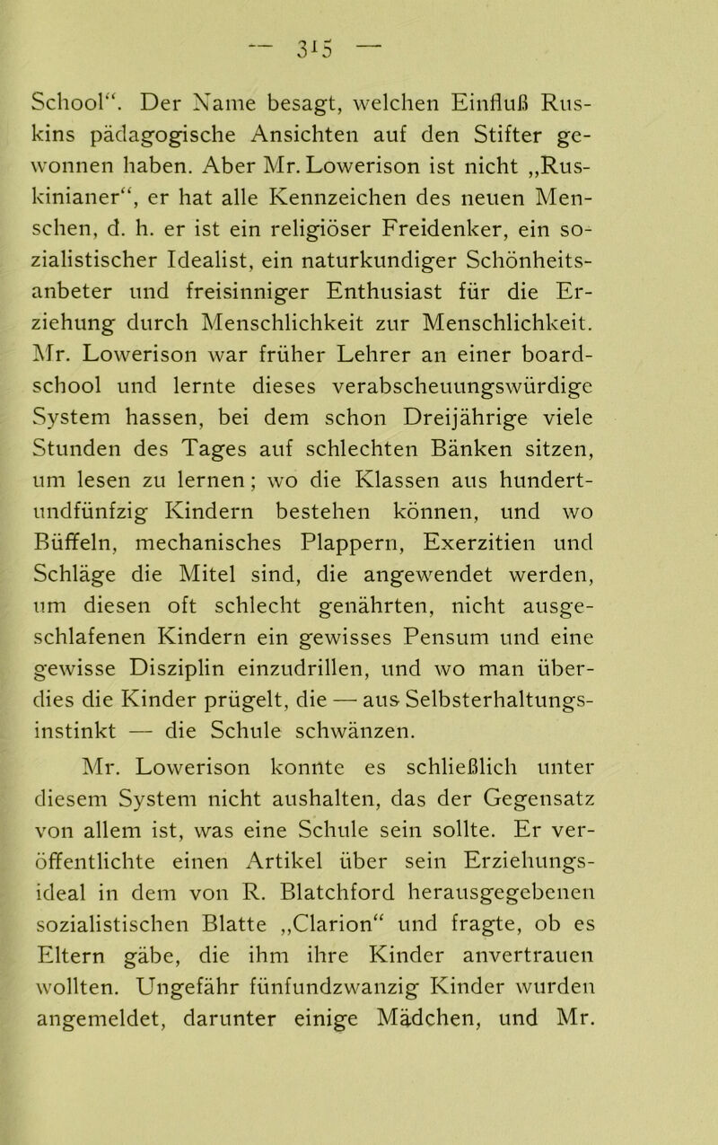 Schoor^. Der Name besagt, welchen EinfluB Rus- kins padagogisclie Ansichten auf den Stifter ge- wonnen haben. Aber Mr. Lowerison ist nicht ,,Rus- kinianer“, er hat alle Kennzeichen des neiien Men- schen, d. h. er ist ein religioser Freidenker, ein so- zialistischer Idealist, ein naturkundiger Schonheits- anbeter imd freisinniger Enthusiast fiir die Er- ziehnng durch Menschlichkeit zur Menschlichkeit. Mr. Lowerison war friiher Lehrer an einer board- school und lernte dieses verabscheuungswurdige System hassen, bei dem schon Dreijahrige viele Stunden des Tages anf schlechten Banken sitzen, urn lesen zu lernen; wo die Klassen aus hundert- undfiinfzig Kindern bestehen konnen, und wo Biiffeln, mechanisches Plapperri, Exerzitien und Schlage die Mitel sind, die angewendet werden, um diesen oft schlecht genahrten, nicht ausge- schlafenen Kindern ein gewisses Pensum und eine gewisse Disziplin einzudrillen, und wo man iiber- dies die Kinder priigelt, die — aus Selbsterhaltungs- instinkt — die Schule schwanzen. Mr. Lowerison konnte es schlieBlich unter diesem System nicht aushalten, das der Gegensatz von allem ist, was eine Schule sein sollte. Er ver- offentlichte einen Artikel iiber sein Erziehungs- ideal in dem von R. Blatchford herausgegebenen sozialistischen Blatte ,,Clarion“ und fragte, ob es Eltern gabe, die ihm ihre Kinder anvertrauen wollten. Ungefahr fiinfundzwanzig Kinder wurden angemeldet, darunter einige Madchen, und Mr.