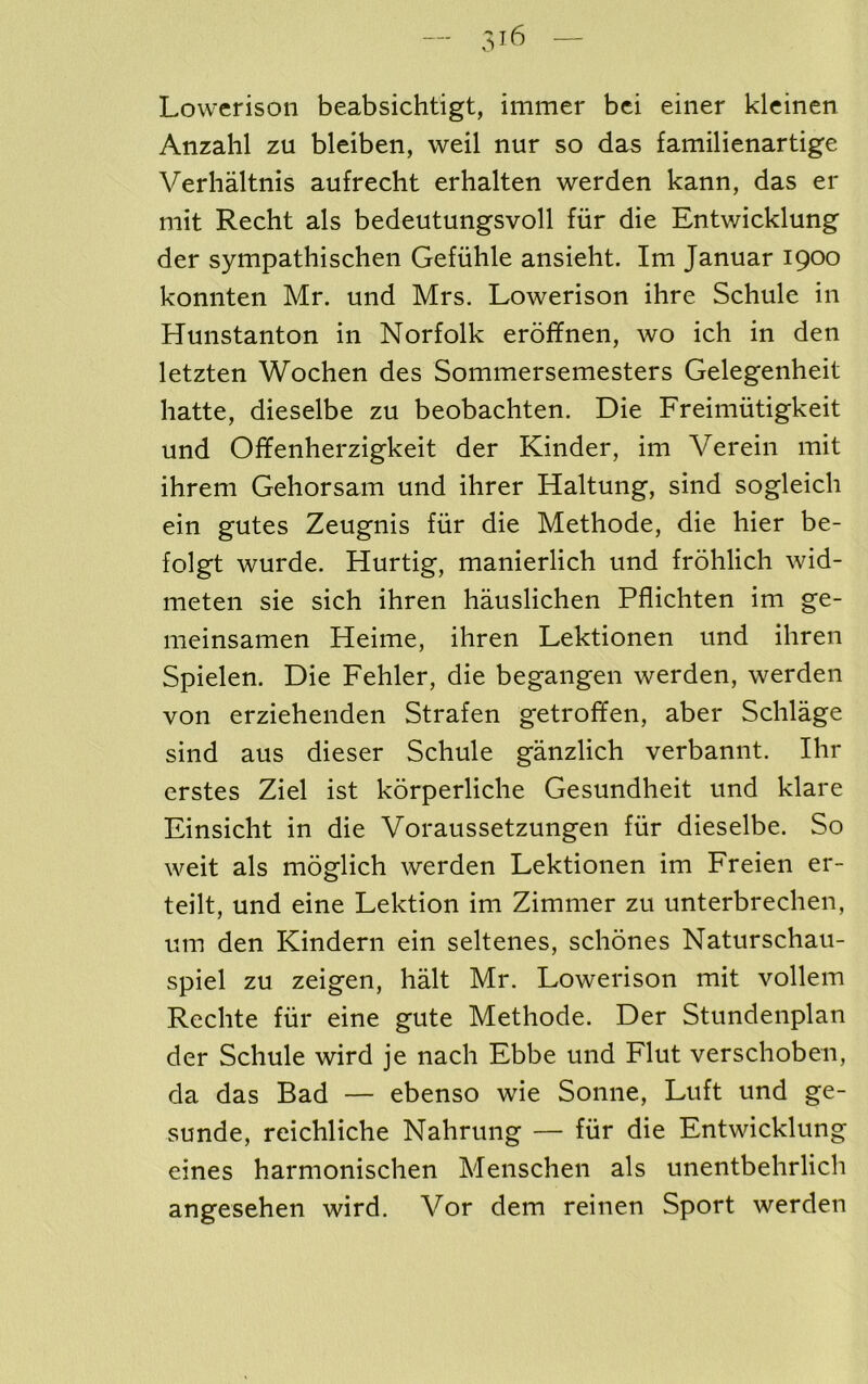 — — Lowerison beabsichtigt, immer bei einer klcinen Anzahl zu bleiben, weil nur so das familienartige Verhaltnis aufrecht erhalten werden kann, das er mit Recht als bedeutungsvoll fiir die Entwicklung der sympathischen Gefiihle ansieht. Im Januar 1900 konnten Mr. und Mrs. Lowerison ihre Schule in Hunstanton in Norfolk eroffnen, wo ich in den letzten Wochen des Sommersemesters Gelegenheit hatte, dieselbe zu beobachten. Die Freimiitigkeit und Offenherzigkeit der Kinder, im Verein mit ihrem Gehorsam und ihrer Haltung, sind sogleich ein gutes Zeugnis fiir die Methode, die hier be- folgt wurde. Hurtig, manierlich und frohlich wid- meten sie sich ihren hauslichen Pflichten im ge- meinsamen Heime, ihren Lektionen und ihren Spielen. Die Fehler, die begangen werden, werden von erziehenden Strafen getroffen, aber Schlage sind aus dieser Schule ganzlich verbannt. Ihr erstes Ziel ist korperliche Gesundheit und klare Finsicht in die Voraussetzungen fiir dieselbe. So weit als moglich werden Lektionen im Freien er- teilt, und eine Lektion im Zimmer zu unterbrechen, um den Kindern ein seltenes, schones Naturschau- spiel zu zeigen, halt Mr. Lowerison mit vollem Rechte fiir eine gute Methode. Der Stundenplan der Schule wird je nach Ebbe und Flut verschoben, da das Bad — ebenso wie Sonne, Luft und ge- sunde, reichliche Nahrung — fiir die Entwicklung eines harmonischen Menschen als unentbehrlich angesehen wird. Vor dem reinen Sport werden