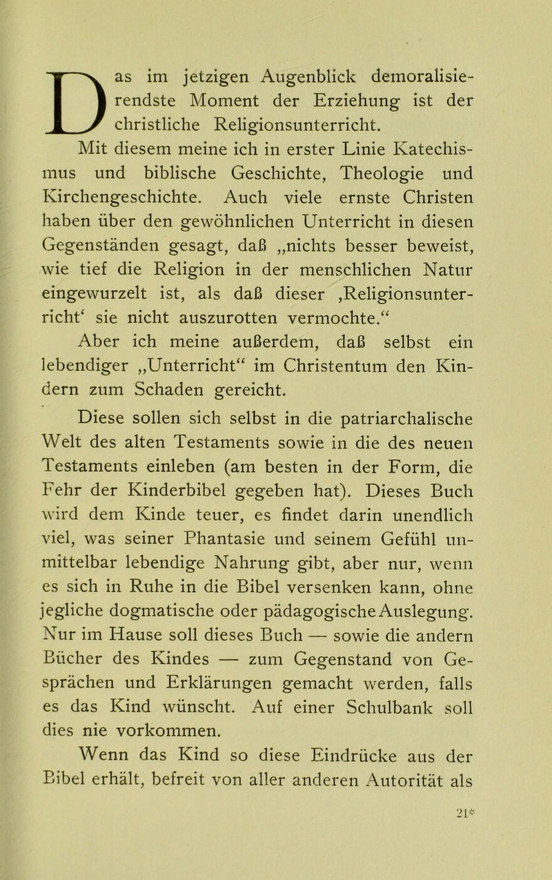 Das im jetzigen Augenblick demoralisie- rendste Moment der Erziehung ist der christliche Religionsunterricht. Mit diesem meine ich in erster Linie Katechis- mus und biblische Geschichte, Theologie mid Kirchengeschichte. Auch viele ernste Christen haben iiber den gewohnlichen Unterricht in diesen Gegenstanden gesagt, daB „nichts besser beweist, wie tief die Religion in der menschlichen Natm* eingewurzelt ist, als da6 dieser ,Religionsiinter- richt‘ sie nicht aiiszurotten verniochte.^ Aber ich meine auBerdem, daB selbst ein lebendiger „Unterricht“ im Christentum den Kin- dern zum Schaden gereicht. Diese sollen sich selbst in die patriarchalische Welt des alten Testaments sowie in die des neuen Testaments einleben (am besten in der Form, die Fehr der Kinderbibel gegeben hat). Dieses Buch wird dem Kinde teuer, es findet darin unendlich viel, was seiner Phantasie und seinem Gefiihl im- mittelbar lebendige Nahrung gibt, aber nur, wenn es sich in Ruhe in die Bibel versenken kann, ohne jegliche dogmatische oder padagogische Auslegung. Nur im Hause soil dieses Buch — sowie die andern Bucher des Kindes — zum Gegenstand von Ge- sprachen und Erklarungen gemacht werden, falls es das Kind wiinscht. Auf einer Schulbank soil dies nie vorkommen. Wenn das Kind so diese Eindriicke aus der Bibel erhalt, befreit von aller anderen Autoritat als