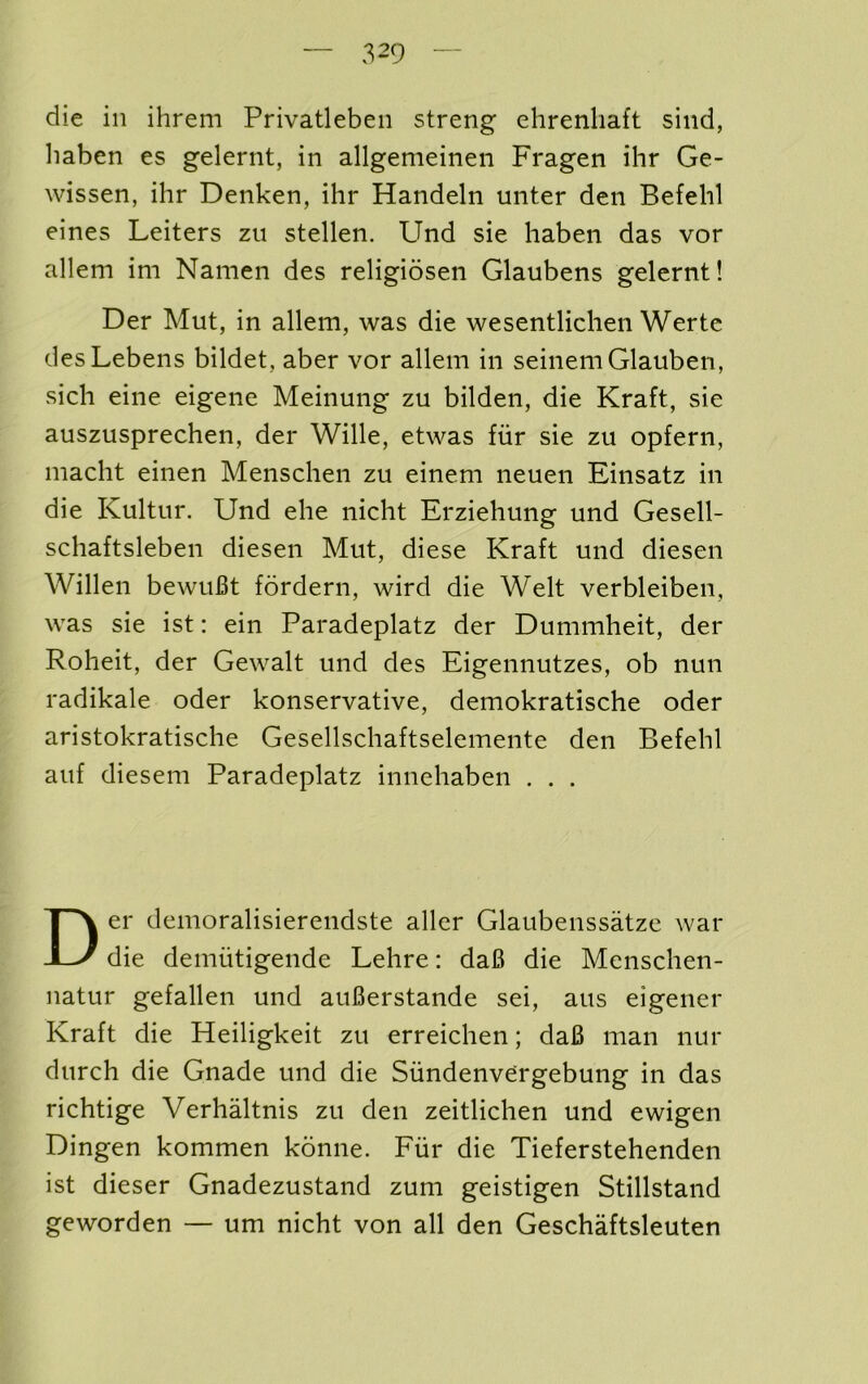 die in ihrem Privatleben streng ehrenhaft siiid, liaben es gelernt, in allgemeineii Fragen ihr Ge- wissen, ihr Denken, ihr Handeln unter den Befehl eines Leiters zu stellen. Und sie haben das vor allem im Namen des religiosen Glaubens gelernt! Der Mut, in allem, was die wesentlichen Werte desLebens bildet, aber vor allem in seinemGlauben, sich eine eigene Meinung zu bilden, die Kraft, sie auszusprechen, der Wille, etwas fiir sie zu opfern, macht einen Menschen zu einem neuen Einsatz in die Kultur. Und ehe nicht Erziehung und Gesell- schaftsleben diesen Mut, diese Kraft und diesen Willen bewuBt fordern, wird die Welt verbleiben, was sie ist; ein Paradeplatz der Dummheit, der Roheit, der Gewalt und des Eigennutzes, ob nun radikale oder konservative, demokratische oder aristokratische Gesellschaftselemente den Befehl auf diesem Paradeplatz innehaben . . . Der demoralisierendste aller Glaubenssatze war die demiitigende Lehre: da6 die Menschen- natur gefallen und auBerstande sei, aus eigener Kraft die Heiligkeit zu erreichen; daB man nur durch die Gnade und die Siindenvergebung in das richtige VerhMtnis zu den zeitlichen und ewigen Dingen kommen kdnne. Fiir die Tieferstehenden ist dieser Gnadezustand zuni geistigen Stillstand geworden — um nicht von all den Geschaftsleuten