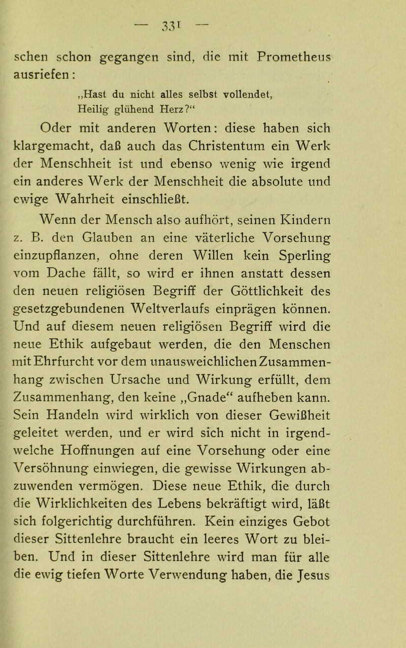 schen sclion gegangen sind, die mit Prometheus ausriefen: ,,Hast du nicht alles selbst vollendet, Heilig gliihend Herz?“ Oder mit anderen Worten: diese haben sich klargemacht, da6 auch das Christentum ein Werk der Menschheit ist imd ebenso wenig wie irgeiid ein anderes Werk der Menschheit die absolute und ewige Wahrheit einschlieBt. Wenn der Mensch also aufhort, seinen Kindern z. B. den Glauben an eine vaterliche Vorsehung einzupflanzen, ohne deren Willen kein Sperling vom Dache fallt, so wird er ihnen anstatt dessen den neuen religiosen Begriff der Gottlichkeit des gesetzgebundenen Weltverlaufs einpragen konnen. Und auf diesem neuen religiosen Begriff wird die neue Ethik aufgebaut werden, die den Menschen mitEhrfurcht vor dem unausweichlichenZusammen- hang zwischen Ursache und Wirkung erfiillt, dem Zusammenhang, den keine „Gnade“ aufheben kann. Sein Handeln wird wirklich von dieser GewiBheit geleitet werden, und er wird sich nicht in irgend- welche Hoffnungen auf eine Vorsehung oder eine Versohnung einwiegen, die gewisse Wirkungen ab- zuwenden vermogen. Diese neue Ethik, die durch die Wirklichkeiten des Lebens bekrMtigt wird, laBt sich folgerichtig durchfuhren. Kein einziges Gebot dieser Sittenlehre braucht ein leeres Wort zu blei- ben. Und in dieser Sittenlehre wird man fiir alle die ewig tiefen Worte Verwendung haben, die Jesus