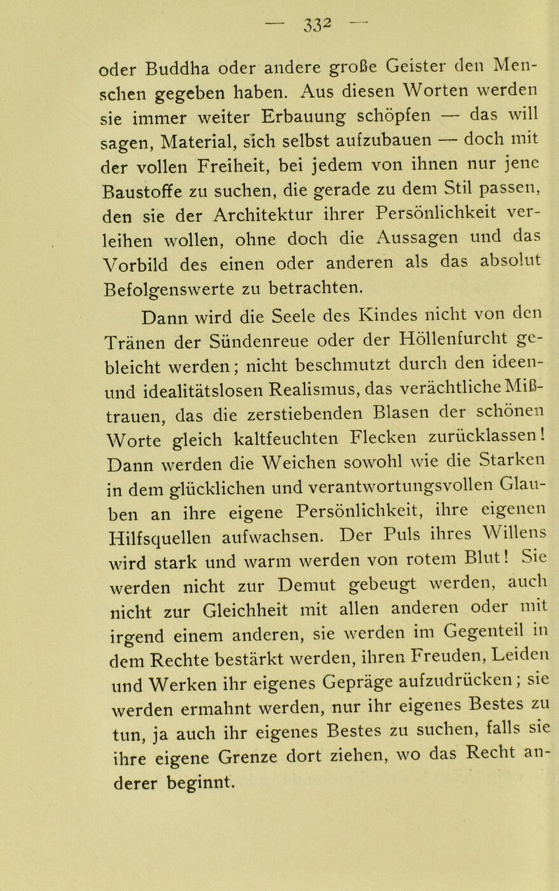 Oder Buddha oder andere groBe Geister den Men- schen gegeben haben. Aus diesen Worten werden sie immer waiter Erbauung scliopfeii — das will sagen, Material, sich selbst aufzubauen — doch mit der vollen Freiheit, bei jedem von ihnen nur jenc Baustoffe zu suchen, die gerade zu dem Stil passen, den sie der Architektur ihrer Personlichkeit ver- leihen wollen, ohne doch die Aussagen und das Vorbild des einen oder anderen als das absolut Befolgenswerte zu betrachten. Dann wird die Seele des Kindes nicht von den Tranen der Siindenreue oder der Hdllenfurcht ge- bleicht werden; nicht beschmutzt durch den ideen- und idealitatslosen Realismus, das verachtlicheMiB- trauen, das die zerstiebenden Blasen der schonen Worte gleich kaltfeuchten Flecken zuriicklassen 1 Dann werden die ^Veichen sowohl wie die Starken in dem glucklichen und verantwortungsvollen Glau- ben an ihre eigene Personlichkeit, ihre eigenen Hilfsquellen aufwachsen. Der Puls ihres Willens wird stark und warm werden von rotem Blut! Sie werden nicht zur Demut gebeugt werden, auch nicht zur Gleichheit mit alien anderen oder mit irgend einem anderen, sie werden im Gegeiiteil in dem Rechte bestarkt werden, ihren Freuden, Leiden und Werken ihr eigenes Geprage aufzudriicken; sie werden ermahnt werden, nur ihr eigenes Bestes zu tun, ja auch ihr eigenes Bestes zu suchen, falls sie ihre eigene Grenze dort ziehen, wo das Recht an- derer beginnt.