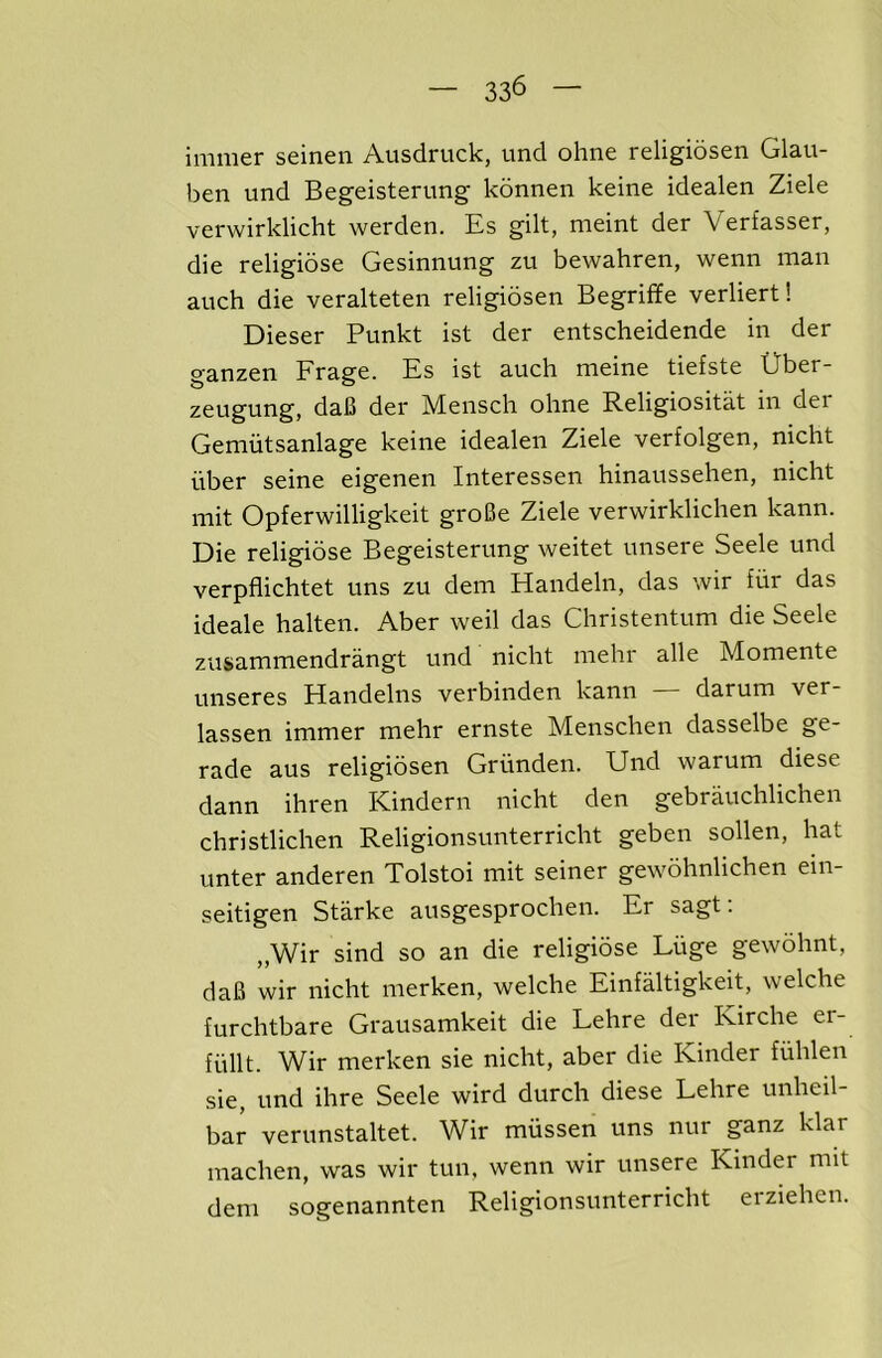 immer seinen Ausdruck, unci ohne religiosen Glau- ben und Begeisterung konnen keine idealen Ziele verwirklicht werden. Es gilt, meint der Verfasser, die religiose Gesinnung zu bewahren, wenn man auch die veralteten religiosen Begriffe verliert! Dieser Punkt ist der entscheidende in der ganzen Frage. Es ist auch meine tiefste Uber- zeugung, daB der Mensch ohne Religiositat in der Gemiitsanlage keine idealen Ziele verfolgen, nicht iiber seine eigenen Interessen hinaussehen, nicht mit Opferwilligkeit groBe Ziele verwirklichen kann. Die religiose Begeisterung weitet unsere Seele und verpflichtet uns zu dem Handeln, das wir fitr das ideale halten. Aber weil das Christentum die Seele zusammendrangt und nicht mehr alle Momente unseres Handelns verbinden kann darum ver- lassen immer mehr ernste Menschen dasselbe ge- rade aus religiosen Griinden. Und warum diese dann ihren Kindern nicht den gebrauchlichen christlichen Religionsunterricht geben sollen, hat unter anderen Tolstoi mit seiner gewohnlichen ein- seitigen Starke ausgesprochen. Er sagt; „Wir sind so an die religiose Luge gewdhnt, daB wir nicht merken, welche Einfaltigkeit, welche furchtbare Grausamkeit die Lehre der Kirche er- fiillt. Wir merken sie nicht, aber die Kinder fiihlen sie, und ihre Seele wird durch diese Lehre unheil- bar verunstaltet. Wir mussen uns nur ganz klar machen, was wir tun, wenn wir unsere Kinder mit dem sogenannten Religionsunterricht eiziehen.