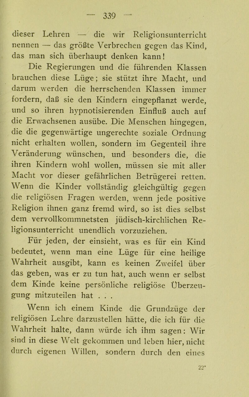 dieser Lehren — die wir Religionsunterricht nennen — das groBte Verbrechen gegeii das Kind, das man sich iiberhaupt denken kann! Die Regiernngen mid die fiihrenden Klassen brauchen diese Liige; sie stiitzt ihre Macht, imd dariim werden die herrschenden Klassen immer fordern, daB sie den Kindern eingepflanzt werde, und so ihren hypnotisierenden EinfluB auch auf die Erwachsenen ausiibe. Die Menschen hingegen, die die gegenwartige ungerechte soziale Ordnnng nicht erhalten wollen, sondern im Gegenteil ihre Verandermig wiinschen, und besonders die, die ihren Kindern wohl wollen, mussen sie mit aller Macht vor dieser gefahrlichen Betriigerei retten. Wenn die Kinder vollstandig gleichgiiltig gegen die religiosen Eragen werden, wenn jede positive Religion ihnen ganz fremd wird, so ist dies selbst dem vervollkommnetsten judisch-kirchlichen Re- ligionsunterricht unendlich vorzuziehen. Eiir jeden, der einsieht, was es flir ein Kind bedeutet, wenn man eine Luge fur eine heilige Wahrheit ausgibt, kann es keinen Zweifel fiber das geben, was er zu tun hat, auch wenn er selbst dem Kinde keine personliche religiose Uberzeu- gung mitzuteilen hat . . . Wenn ich einem Kinde die Grimdziige der religiosen Lehre darzustellen hatte, die ich fiir die Wahrheit halte, dann wfirde ich ihm sagen: Wir sind in diese Welt gekommen und leben hier, nicht durch eigenen Willen, sondern durch den eines 9')*