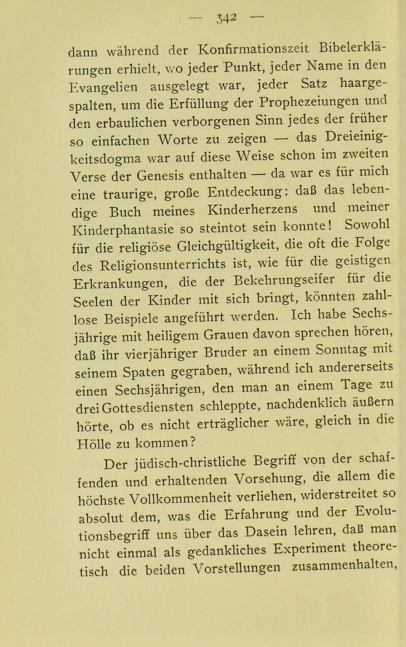 ds-iin wslircnd dcr KonfinnEtionsz-cit Bibclcrkld rungen erhielt, wo jeder Punkt, jeder Name in den Hvangelien ausgelegt war, jeder Satz haarge- spalten, um die Erfiillung der Prophezeiungen und den erbaulichen verborgenen Sinn jedes der friiher so einfachen Worte zu zeigen — das Dreieinig- keitsdognia war aiif diese Weise schon im zweiten Verse der Genesis enthalten — da war es fur mich eiiie traurige, groBe Entdeckung: daB das leben- dige Buck meines Kinderherzens und meiner Kinderphantasie so steintot sein konnte! Sowohl fiir die religiose Gleichgiiltigkeit, die oft die Folge des Religionsunterrichts ist, wie fiir die geistigen Erkrankungen, die der Bekehriingseifer fiir die Seelen der Kinder mit sich bringt, konnten zahl- lose Beispiele angefuhrt werden. Ich babe Sechs- jahrige mit heiligem Grauen davon sprechen horen, daB ihr vierjahriger Bruder an einem Sonntag mit seinem Spaten gegraben, wahrend ich andererseits einen Sechsjahrigen, den man an einem Tage zu dreiGottesdiensten schleppte, nachdenklich auBern horte, ob es niclit ertraglicher ware, gleich in die Holle zu kommen? Der jiidisch-christliche Begriff von der scliaf- fenden und erhaltenden Vorsehung, die allem die hochste Vollkommenheit verliehen, widerstreitet so absolut dem, was die Erfahrung und der Evolu- tionsbegrif? uns fiber das Dasein lehren, daB man nicht einmal als gedankliches Experiment theore- tisch die beiden Vorstellungen zusammenhalten,