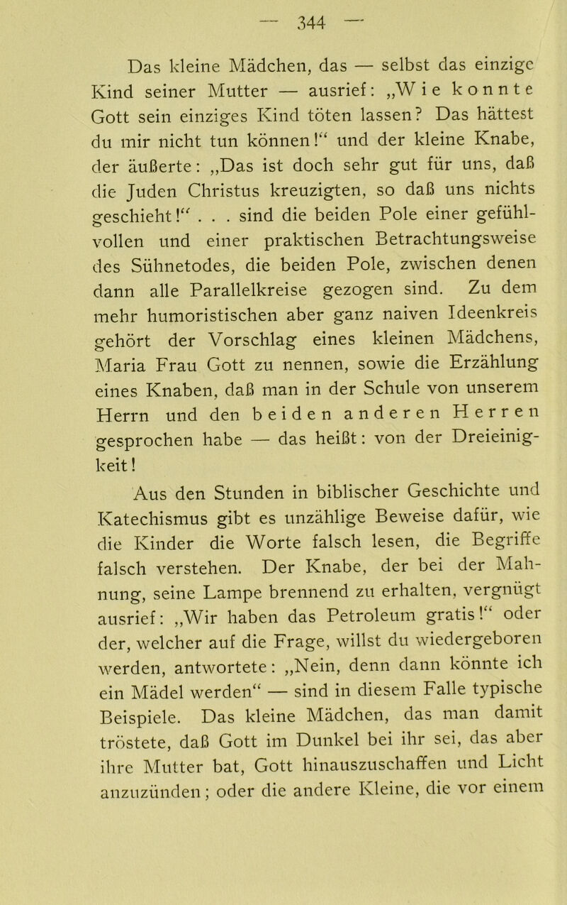 Das kleine Madchen, das — selbst das einzigc Kind seiner Mutter — ausrief: „W i e k o n n t e Gott sein einziges Kind toten lassen? Das hattest du mir nicht tun konnen!“ und der kleine Knabe, der auBerte: ,,Das ist doch sehr gut fiir uns, daB die Juden Christus kreuzigten, so daB uns nichts geschieht !‘K . . sind die beiden Pole einer gefiihl- vollen und einer praktischen Betrachtungsweise des Siihnetodes, die beiden Pole, zwischen denen dann alle Parallelkreise gezogen sind. Zu dem mehr humoristischen aber ganz naiven Ideenkreis gehort der Vorschlag eines kleinen Madchens, Maria Frau Gott zu nennen, sowie die Erzahlung eines Knaben, daB man in der Schule von unserem Herrn und den beiden anderen Herren gesprochen liabe — das heiBt: von der Dreieinig- keit! Aus den Stunden in biblischer Geschichte und Katechismus gibt es unzahlige Beweise dafiir, wie die Kinder die Worte falsch lesen, die Begriffe falsch verstehen. Der Knabe, der bei der Mah- nung, seine Lampe brennend zu erhalten, vergniigt ausrief: „Wir liaben das Petroleum gratisoder der, welcher auf die Frage, willst du wiedergeboren werden, antwortete: ,,Nein, denn dann konnte icli ein Madel werden“ — sind in diesem Falle typische Beispiele. Das kleine Madclien, das man damit trostete, daB Gott im Dunkel bei ihr sei, das aber ihre Mutter bat, Gott hinauszuschaFen und Licht anzuzunden; oder die andere Kleine, die vor einem