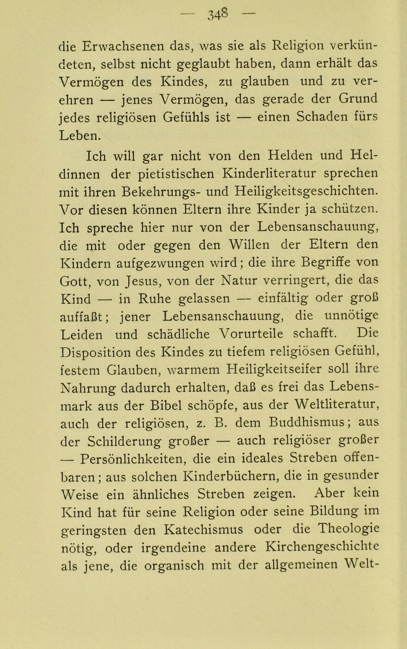 die Erwachsenen das, was sie als Religion verkiin- deten, selbst nicht geglaubt haben, dann erhalt das Vermogen des Kindes, zu glauben und zu ver- ehren — jenes Vermogen, das gerade der Grund jedes religiosen Gefuhls ist — einen Schaden furs Leben. Ich will gar nicht von den Helden und Hel- dinnen der pietistischen Kinderliteratur sprechen mit ihren Bekehrungs- und Heiligkeitsgeschichten. Vor diesen konnen Eltern ihre Kinder ja schiitzen. Ich spreche hier nur von der Lebensanschauung, die mit oder gegen den Willen der Eltern den Kindern aufgezwungen wird; die ihre Begriffe von Gott, von Jesus, von der Natur verringert, die das Kind — in Ruhe gelassen — einfaltig oder groB auffaBt; jener Lebensanschauung, die unnotige Leiden und schadliche Vorurteile schafft. Die Disposition des Kindes zu tiefem religiosen Gefiihl, festem Glauben, Avarmem Heiligkeitseifer soil ihre Nahrung dadurch erhalten, daB es frei das Lebens- mark aus der Bibel schopfe, aus der Weltliteratur, auch der religiosen, z. B. dem Buddhismus; aus der Schilderung groBer — auch religioser groBer — Personlichkeiten, die ein ideales Streben offen- baren; aus solchen Kinderbiichern, die in gesunder Weise ein ahnliches Streben zeigen. Aber kein Kind hat fur seine Religion oder seine Bildung im geringsten den Katechismus oder die Theologie notig, oder irgendeine andere Kirchengeschichte als jene, die organisch mit der allgemeinen Welt-