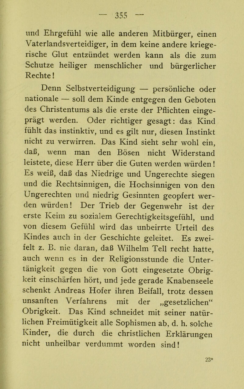 mid Ehrgefiihl wie alle anderen Mitbiirger, einen Vaterlandsverteidiger, in dem keine andere kriege- rische Glut entzundet werden kann als die zum Schutze heiliger menschlicher und biirgerlicher Rechte! Denn Selbstverteidigung — personliche oder nationale — soli dem Kinde entgegen den Geboten des Christentums als die erste der Pfiichten einge- pragt werden. Oder richtiger gesagt: das Kind fiihlt das instinktiv, und es gilt nur, diesen Instinkt nicht zu verwirren. Das Kind sieht sehr wohl ein, daB, wenn man den Bosen nicht Widerstand leistete, diese Herr iiber die Guten werden wiirden! Es weiB, daB das Niedrige und Ungerechte siegen und die Rechtsinnigen, die Hochsinnigen von den Ungerechten und niedrig Gesinnten geopfert wer- den wiirden! Der Trieb der Gegenwehr ist der erste Keim zu sozialem Gerechtigkeitsgefiihl, und von diesem Gefiihl wird das unbeirrte Urteil des Kindes auch in der Geschichte geleitet. Es zwei- felt z. B. nie daran, daB Wilhelm Tell recht hatte, auch wenn es in der Religionsstunde die Unter- tanigkeit gegen die von Gott eingesetzte Obrig- keit einscharfen hort, und jede gerade Knabenseele schenkt Andreas Hofer ihren Beifall, trotz dessen unsanften Verfahrens mit der „gesetzlichen“ Obrigkeit. Das Kind schneidet mit seiner natiir- lichen Freimiitigkeit alle Sophismen ab, d. h. solche Kinder, die durch die christlichen Erklarungen nicht unheilbar verdummt worden sind! 23*